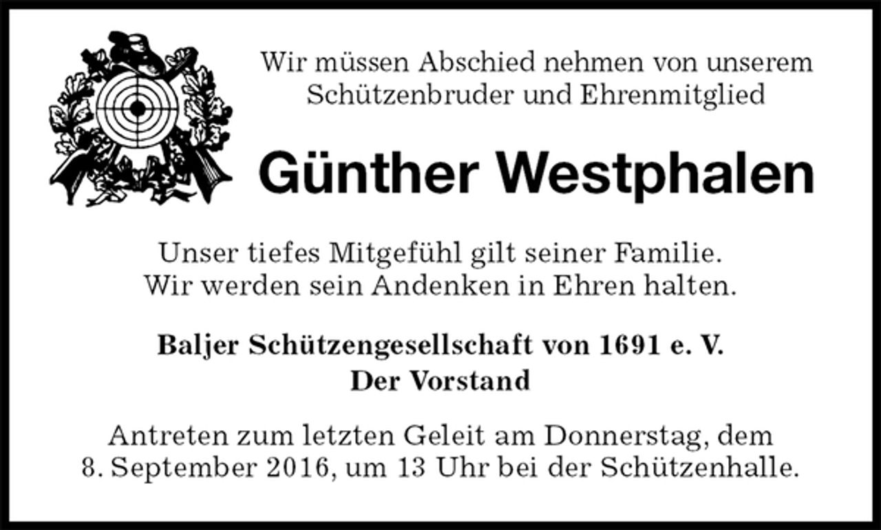 <p>Wir müssen Abschied nehmen von unserem Schützenbruder und Ehrenmitglied<br />Günther Westphalen<br />Unser tiefes Mitgefühl gilt seiner Familie.<br />Wir werden sein Andenken in Ehren halten.<br />Baljer Schützengesellschaft von 1691 e. V.<br />Der Vorstand<br />Antreten zum letzten Geleit am Donnerstag, dem<br />8. September 2016, um 13 Uhr bei der Schützenhalle.</p>