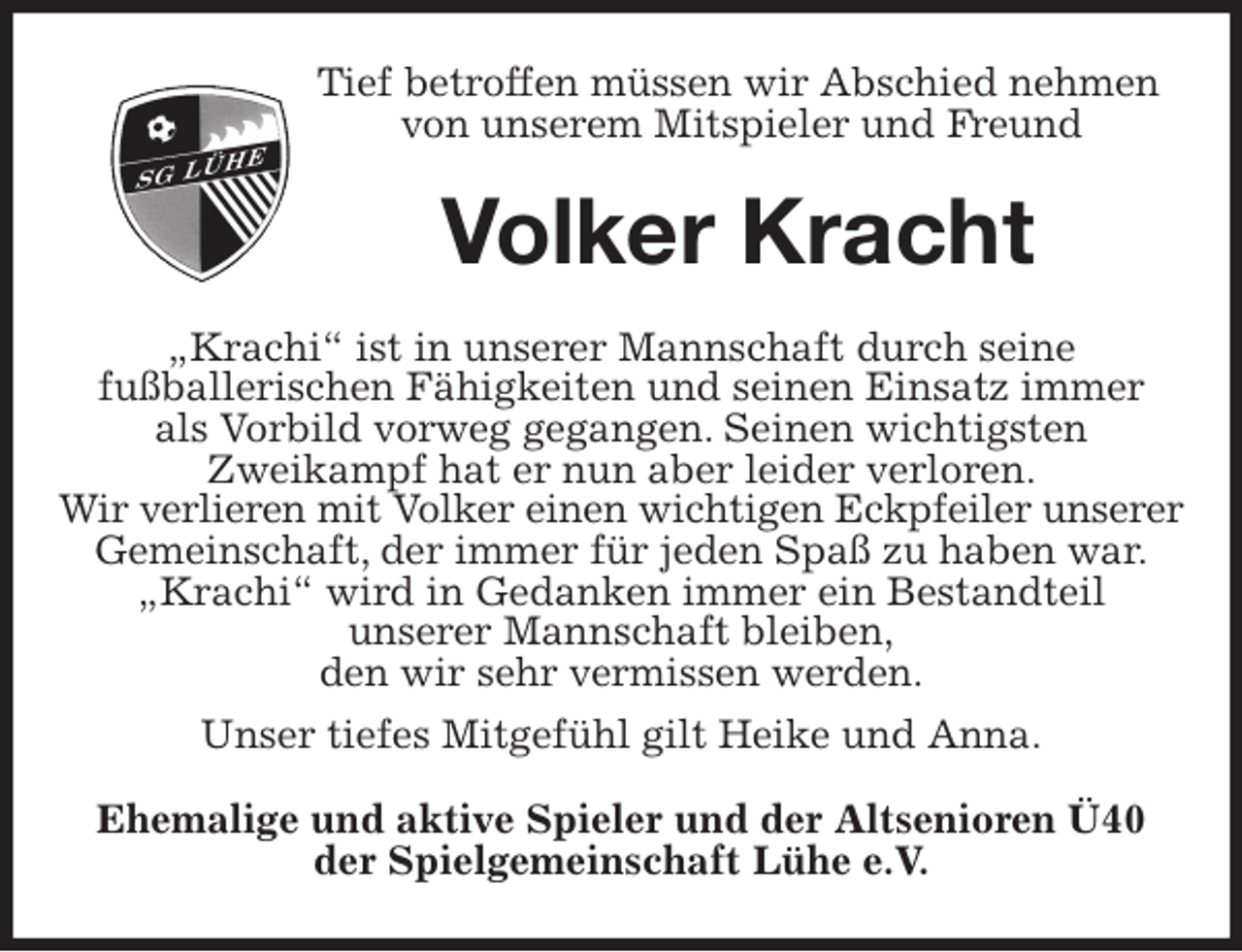 <p>Tief betroffen müssen wir Abschied nehmen<br />von unserem Mitspieler und Freund<br />Volker Kracht<br />„Krachi“ ist in unserer Mannschaft durch seine<br />fußballerischen Fähigkeiten und seinen Einsatz immer<br />als Vorbild vorweg gegangen. Seinen wichtigsten<br />Zweikampf hat er nun aber leider verloren.<br />Wir verlieren mit Volker einen wichtigen Eckpfeiler unserer<br />Gemeinschaft, der immer für jeden Spaß zu haben war.<br />„Krachi“ wird in Gedanken immer ein Bestandteil<br />unserer Mannschaft bleiben,<br />den wir sehr vermissen werden.<br />Unser tiefes Mitgefühl gilt Heike und Anna.<br />Ehemalige und aktive Spieler und der Altsenioren Ü40<br />der Spielgemeinschaft Lühe e.V.</p>