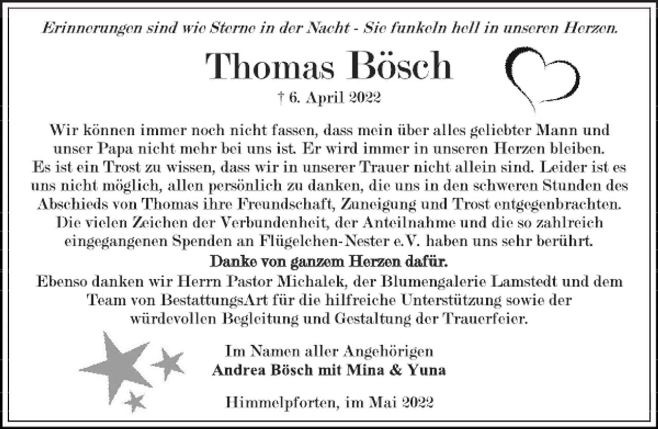<p>Erinnerungen sind wie Sterne in der Nacht - Sie funkeln hell in unseren Herzen.<br />Thomas Bösch<br />† 6. April 2022<br />Wir können immer noch nicht fassen, dass mein über alles geliebter Mann und unser Papa nicht mehr bei uns ist. Er wird immer in unseren Herzen bleiben.<br />Es ist ein Trost zu wissen, dass wir in unserer Trauer nicht allein sind. Leider ist es uns nicht möglich, allen persönlich zu danken, die uns in den schweren Stunden des Abschieds von Thomas ihre Freundschaft, Zuneigung und Trost entgegenbrachten.<br />Die vielen Zeichen der Verbundenheit, der Anteilnahme und die so zahlreich eingegangenen Spenden an Flügelchen-Nester e.V. haben uns sehr berührt.<br />Danke von ganzem Herzen dafür.<br />Ebenso danken wir Herrn Pastor Michalek, der Blumengalerie Lamstedt und dem Team von BestattungsArt für die hilfreiche Unterstützung sowie der würdevollen Begleitung und Gestaltung der Trauerfeier.<br />Im Namen aller Angehörigen<br />Andrea Bösch mit Mina &amp; Yuna<br />Himmelpforten, im Mai 2022</p>