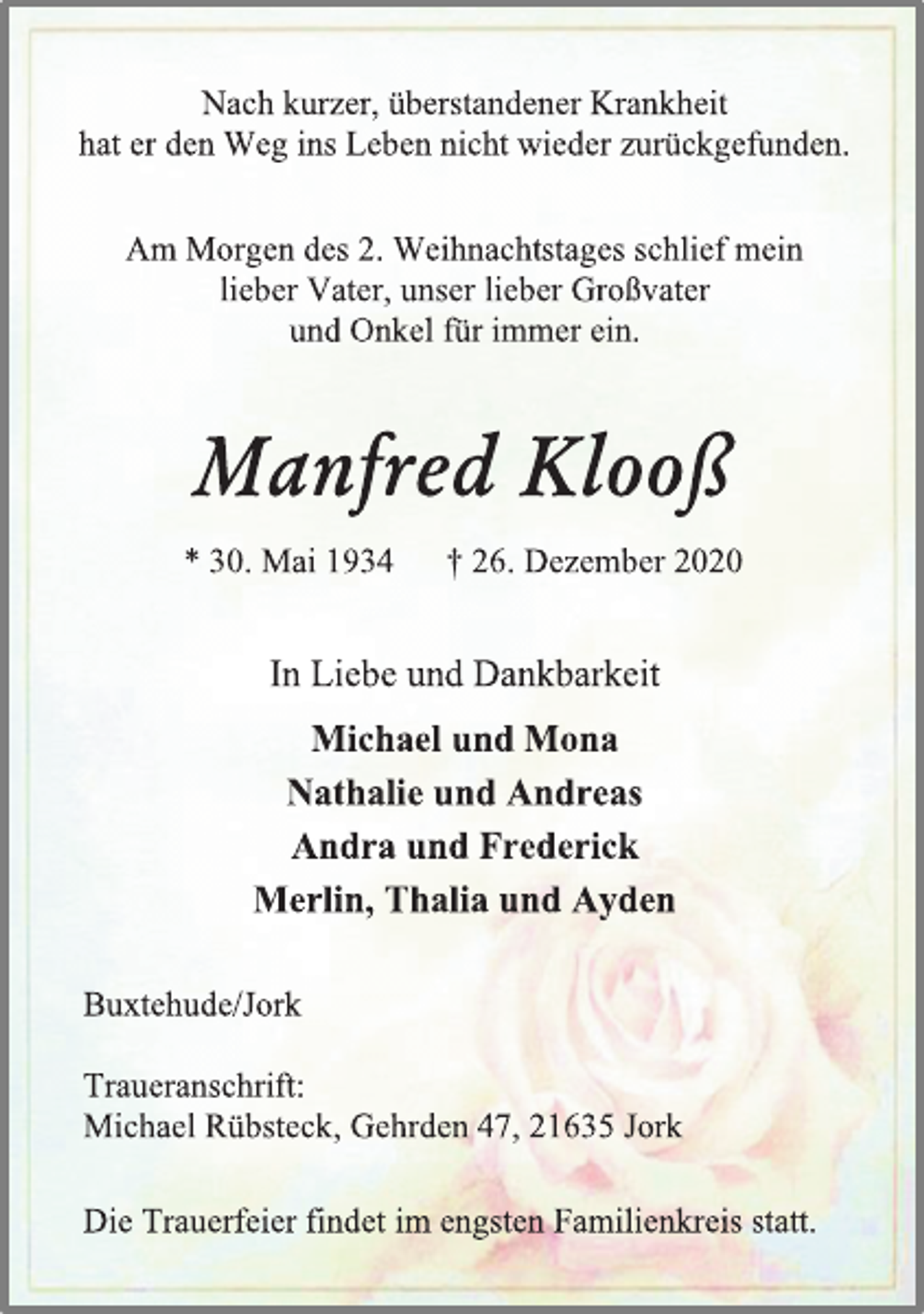 <p>Nach kurzer, überstandener Krankheit<br />hat er den Weg ins Leben nicht wieder zurückgefunden.<br />Am Morgen des 2. Weihnachtstages schlief mein<br />lieber Vater, unser lieber Großvater<br />und Onkel für immer ein.<br />Manfred Klooß<br />*30. Mai 1934 † 26. Dezember2020<br />In Liebe und Dankbarkeit<br />Michael und Mona<br />Nathalie und Andreas<br />Andra und Frederick<br />Merlin, Thalia und Ayden<br />Buxtehude/Jork<br />Traueranschrift:<br />Michael Rübsteck, Gehrden 47, 21635 Jork<br />Die Trauerfeier findet im engsten Familienkreis statt.</p>