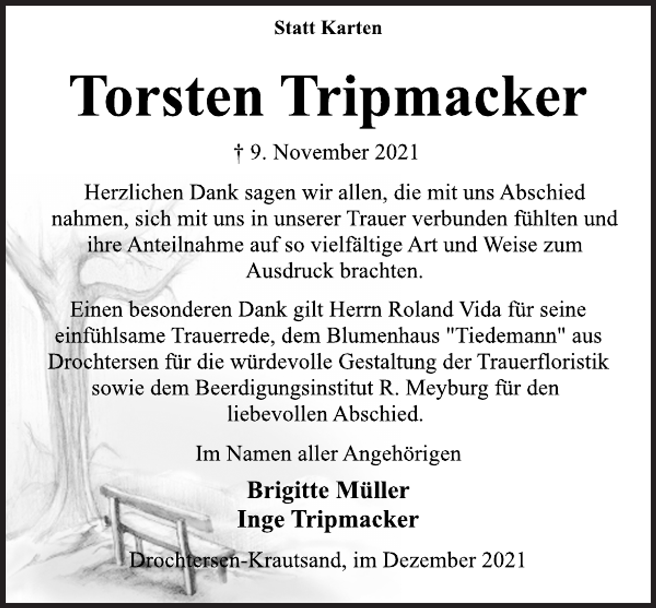 <p>Statt Karten<br />Torsten Tripmacker<br />† 9. November 2021<br />Herzlichen Dank sagen wir allen, die mit uns Abschied<br />nahmen, sich mit uns in unserer Trauer verbunden fühlten und<br />ihre Anteilnahme auf so vielfältige Art und Weise zum<br />Ausdruck brachten.<br />Einen besonderen Dank gilt Herrn Roland Vida für seine<br />einfühlsame Trauerrede, dem Blumenhaus "Tiedemann" aus<br />Drochtersen für die würdevolle Gestaltung der Trauerfloristik<br />sowie dem Beerdigungsinstitut R. Meyburg für den<br />liebevollen Abschied.<br />Im Namen aller Angehörigen<br />Brigitte Müller<br />Inge Tripmacker<br />Drochtersen-Krautsand, im Dezember 2021</p>