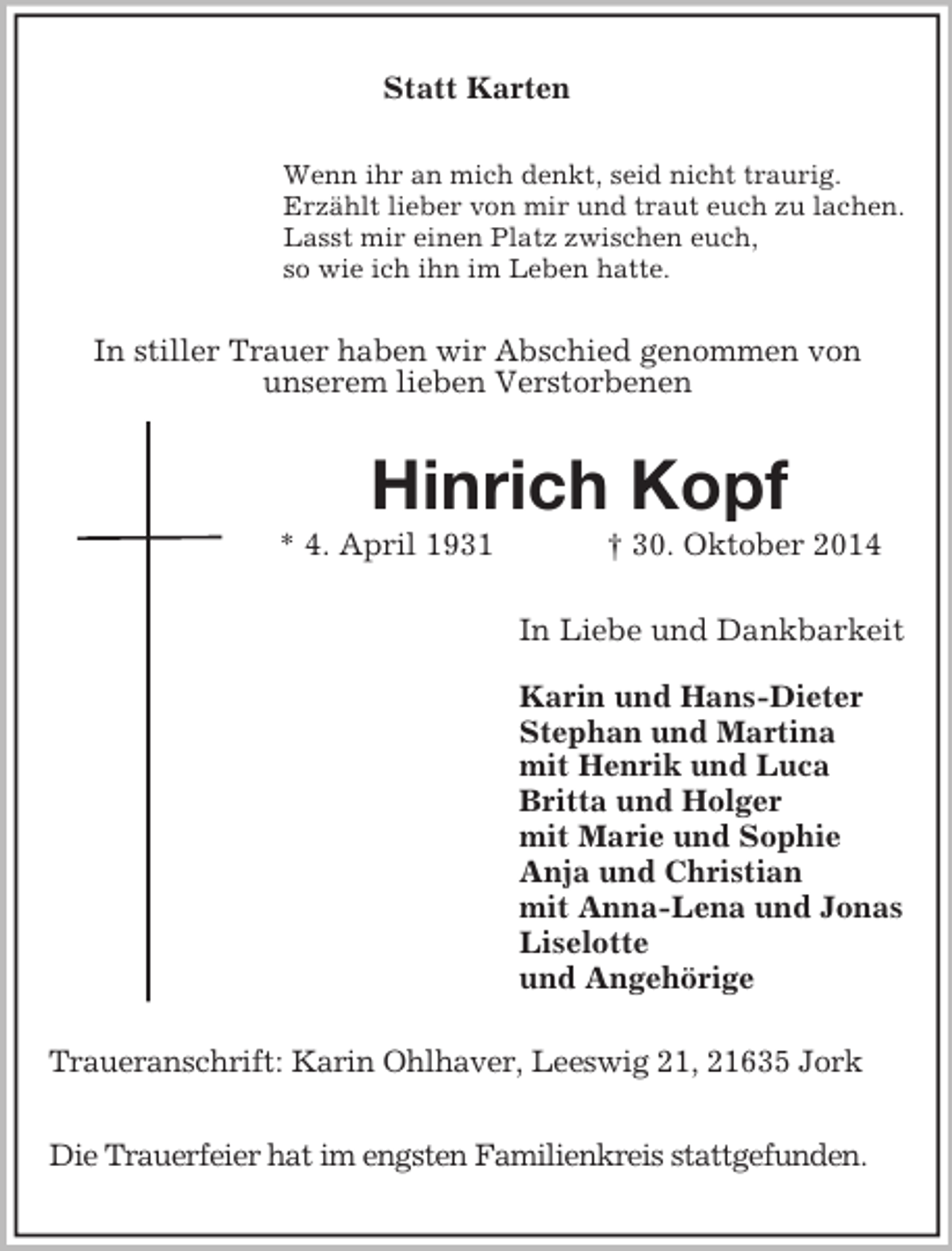 <p>Statt Karten<br />Wenn ihr an mich denkt, seid nicht traurig.<br />Erzählt lieber von mir und traut euch zu lachen.<br />Lasst mir einen Platz zwischen euch,<br />so wie ich ihn im Leben hatte.<br />In stiller Trauer haben wir Abschied genommen von<br />unserem lieben Verstorbenen<br />Hinrich Kopf<br />* 4. April 1931 † 30. Oktober 2014<br />In Liebe und Dankbarkeit</p><p>Karin und Hans-Dieter<br />Stephan und Martina<br />mit Henrik und Luca<br />Britta und Holger<br />mit Marie und Sophie<br />Anja und Christian<br />mit Anna-Lena und Jonas<br />Liselotte<br />und Angehörige<br />Traueranschrift: Karin Ohlhaver, Leeswig 21, 21635 Jork</p><p>Die Trauerfeier hat im engsten Familienkreis stattgefunden.</p>