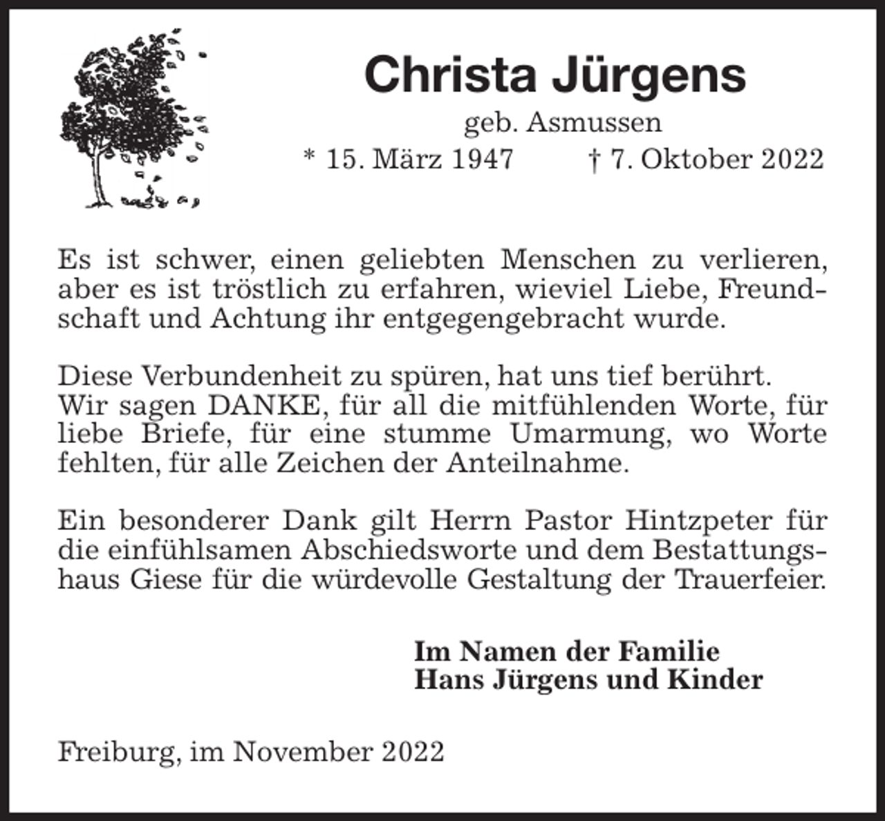 <p>Christa Jürgens<br />geb. Asmussen<br />* 15. März 1947 † 7. Oktober 2022</p><p>Es ist schwer, einen geliebten Menschen zu verlieren, aber es ist tröstlich zu erfahren, wieviel Liebe, Freundschaft und Achtung ihr entgegengebracht wurde.</p><p>Diese Verbundenheit zu spüren, hat uns tief berührt.<br />Wir sagen DANKE, für all die mitfühlenden Worte, für liebe Briefe, für eine stumme Umarmung, wo Worte fehlten, für alle Zeichen der Anteilnahme.</p><p>Ein besonderer Dank gilt Herrn Pastor Hintzpeter für die einfühlsamen Abschiedsworte und dem Bestattungshaus Giese für die würdevolle Gestaltung der Trauerfeier.<br />Im Namen der Familie<br />Hans Jürgens und Kinder<br />Freiburg, im November 2022</p>
