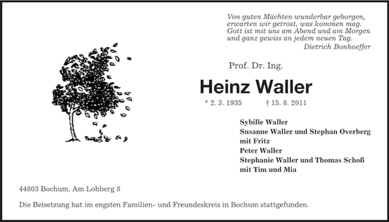 <p>Von guten Mächten wunderbar geborgen,<br />erwarten wir getrost, was kommen mag.<br />Gott ist mit uns am Abend und am Morgen<br />und ganz gewiss an jedem neuen Tag.<br />Dietrich Bonhoeffer</p><p>Prof. Dr. Ing.</p><p>Heinz Waller<br />* 2. 3. 1935</p><p>† 15. 8. 2011</p><p>Sybille Waller<br />Susanne Waller und Stephan Overberg<br />mit Fritz<br />Peter Waller<br />Stephanie Waller und Thomas Schoß<br />mit Tim und Mia<br />44803 Bochum, Am Lohberg 8<br />Die Beisetzung hat im engsten Familien- und Freundeskreis in Bochum stattgefunden.</p>