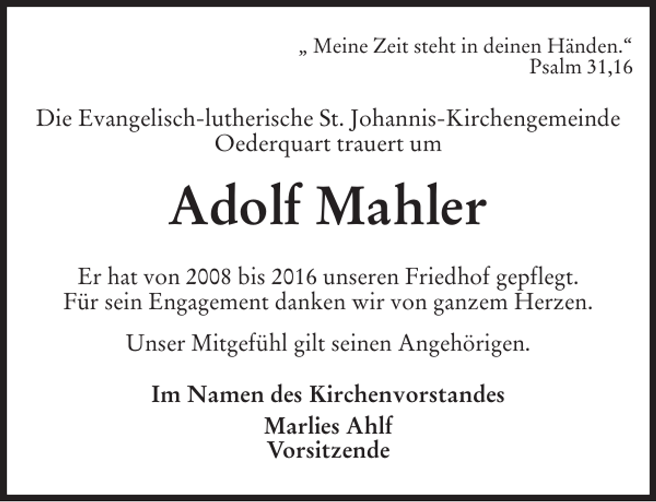 <p>„ Meine Zeit steht in deinen Händen.“<br />Psalm 31,16<br />Die Evangelisch-lutherische St. Johannis-Kirchengemeinde Oederquart trauert um<br />Adolf Mahler<br />Er hat von 2008 bis 2016 unseren Friedhof gepflegt.<br />Für sein Engagement danken wir von ganzem Herzen.<br />Unser Mitgefühl gilt seinen Angehörigen.<br />Im Namen des Kirchenvorstandes<br />Marlies Ahlf<br />Vorsitzende</p>