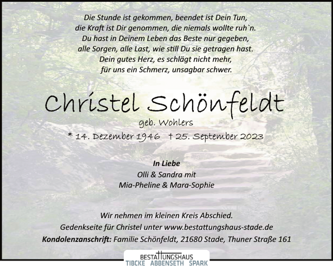 <p>Die Stunde ist gekommen, beendet ist Dein Tun, die Kraft ist Dir genommen, die niemals wollte ruh'n.<br />Du hast in Deinem Leben das Beste nur gegeben, alle Sorgen, alle Last, wie still Du sie getragen hast.<br />Dein gutes Herz, es schlägt nicht mehr, für uns ein Schmerz, unsagbar schwer.<br />Christel Schönfeldt<br />geb. Wohlers<br />* 14. Dezember 1946 † 25. September 2023<br />In Liebe<br />Olli &amp; Sandra mit Mia-Pheline &amp; Mara-Sophie<br />Wir nehmen im kleinen Kreis Abschied.<br />Gedenkseite für Christel unter www.bestattungshaus-stade.de<br />Kondolenzanschrift: Familie Schönfeldt, 21680 Stade, Thuner Straße 161</p>