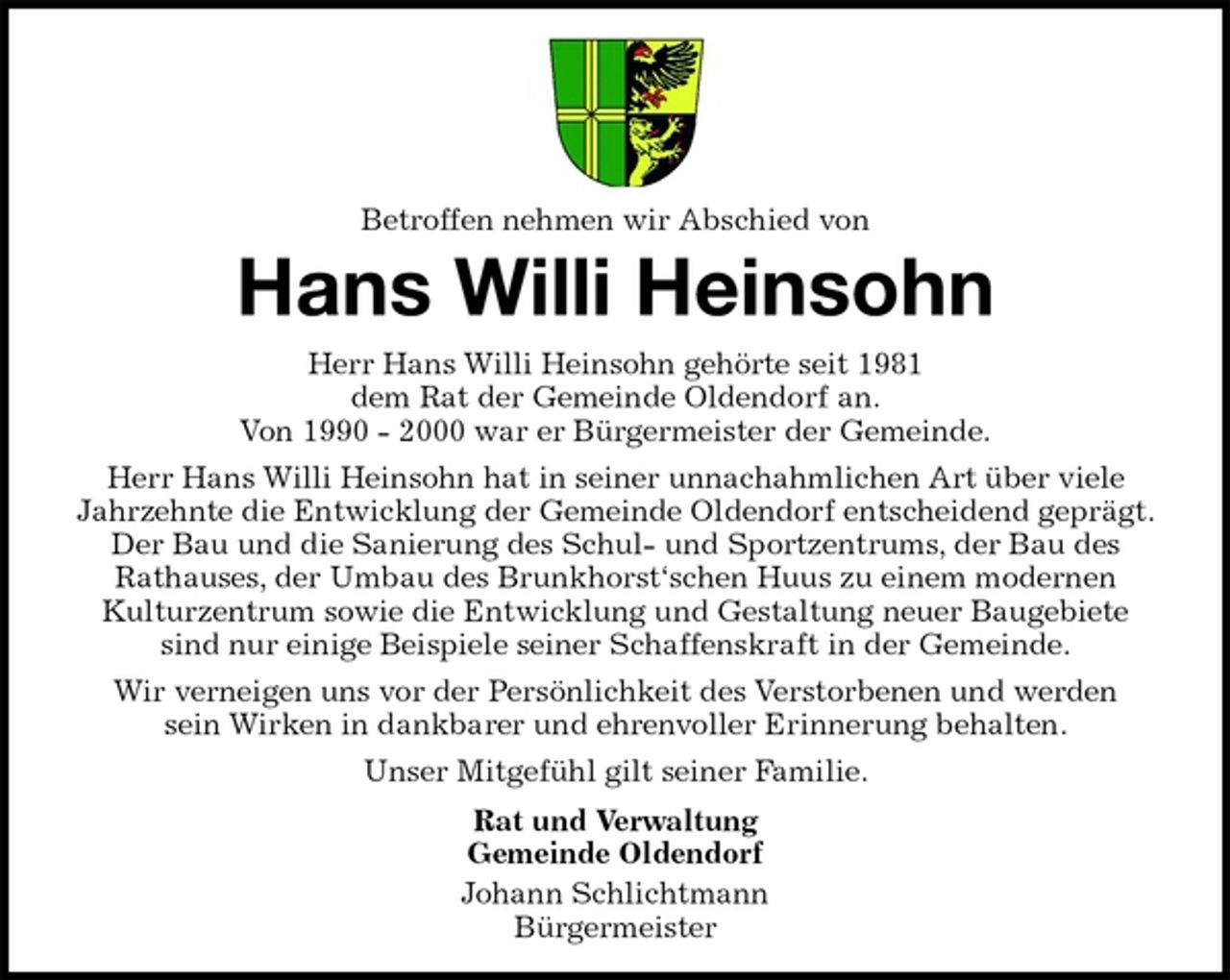 <p>Betroffen nehmen wir Abschied von<br />Hans Willi Heinsohn<br />Herr Hans Willi Heinsohn gehörte seit 1981<br />dem Rat der Gemeinde Oldendorf an.<br />Von 1990 - 2000 war er Bürgermeister der Gemeinde.<br />Herr Hans Willi Heinsohn hat in seiner unnachahmlichen Art über viele<br />Jahrzehnte die Entwicklung der Gemeinde Oldendorf entscheidend geprägt. Der Bau und die Sanierung des Schul- und Sportzentrums, der Bau des<br />Rathauses, der Umbau des Brunkhorst‘schen Huus zu einem modernen<br />Kulturzentrum sowie die Entwicklung und Gestaltung neuer Baugebiete<br />sind nur einige Beispiele seiner Schaffenskraft in der Gemeinde.<br />Wir verneigen uns vor der Persönlichkeit des Verstorbenen und werden<br />sein Wirken in dankbarer und ehrenvoller Erinnerung behalten.<br />Unser Mitgefühl gilt seiner Familie.<br />Rat und Verwaltung<br />Gemeinde Oldendorf<br />Johann Schlichtmann<br />Bürgermeister</p>