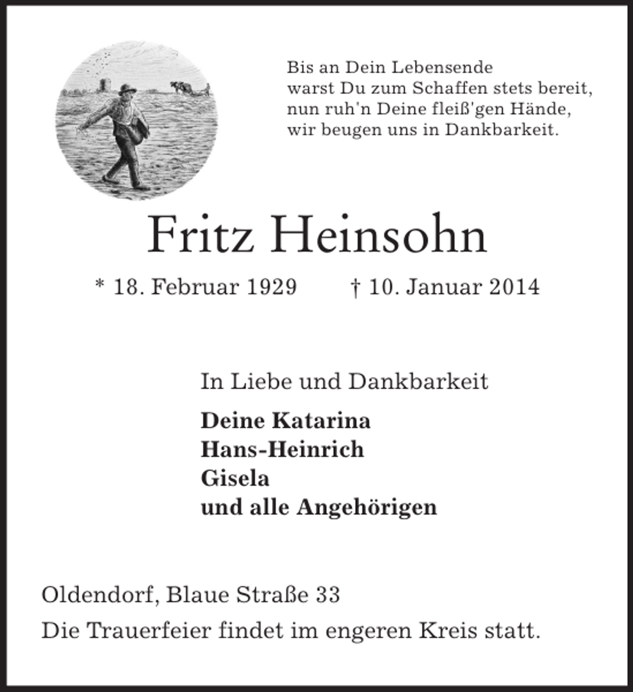 <p>Bis an Dein Lebensende<br />warst Du zum Schaffen stets bereit,<br />nun ruh'n Deine fleiß'gen Hände,<br />wir beugen uns in Dankbarkeit.<br />Fritz Heinsohn<br />* 18. Februar 1929 † 10. Januar 2014<br />In Liebe und Dankbarkeit<br />Deine Katarina<br />Hans-Heinrich<br />Gisela<br />und alle Angehörigen<br />Oldendorf, Blaue Straße 33<br />Die Trauerfeier findet im engeren Kreis statt.</p>