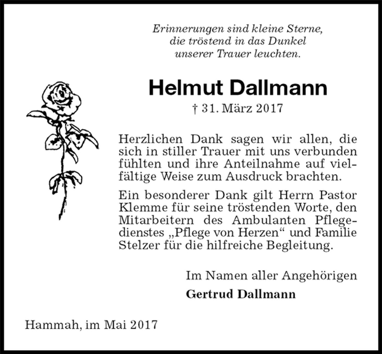 <p>Erinnerungen sind kleine Sterne,<br />die tröstend in das Dunkel<br />unserer Trauer leuchten.<br />Helmut Dallmann<br />† 31. März 2017<br />Herzlichen Dank sagen wir allen, die sich in stiller Trauer mit uns verbunden fühlten und ihre Anteilnahme auf vielfältige Weise zum Ausdruck brachten.<br />Ein besonderer Dank gilt Herrn Pastor Klemme für seine tröstenden Worte, den Mitarbeitern des Ambulanten Pflegedienstes „Pflege von Herzen“ und Familie<br />Stelzer für die hilfreiche Begleitung.<br />Im Namen aller Angehörigen<br />Gertrud Dallmann<br />Hammah, im Mai 2017</p>
