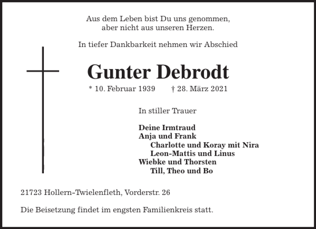 <p>Aus dem Leben bist Du uns genommen,<br />aber nicht aus unseren Herzen.</p>
<p>In tiefer Dankbarkeit nehmen wir Abschied<br />Gunter Debrodt<br />* 10. Februar 1939 † 28. März 2021<br />In stiller Trauer</p>
<p>Deine Irmtraud<br />Anja und Frank<br />Charlotte und Koray mit Nira<br />Leon-Mattis und Linus<br />Wiebke und Thorsten<br />Till, Theo und Bo<br />21723 Hollern-Twielenfleth, Vorderstr. 26</p>
<p>Die Beisetzung findet im engsten Familienkreis statt.</p>