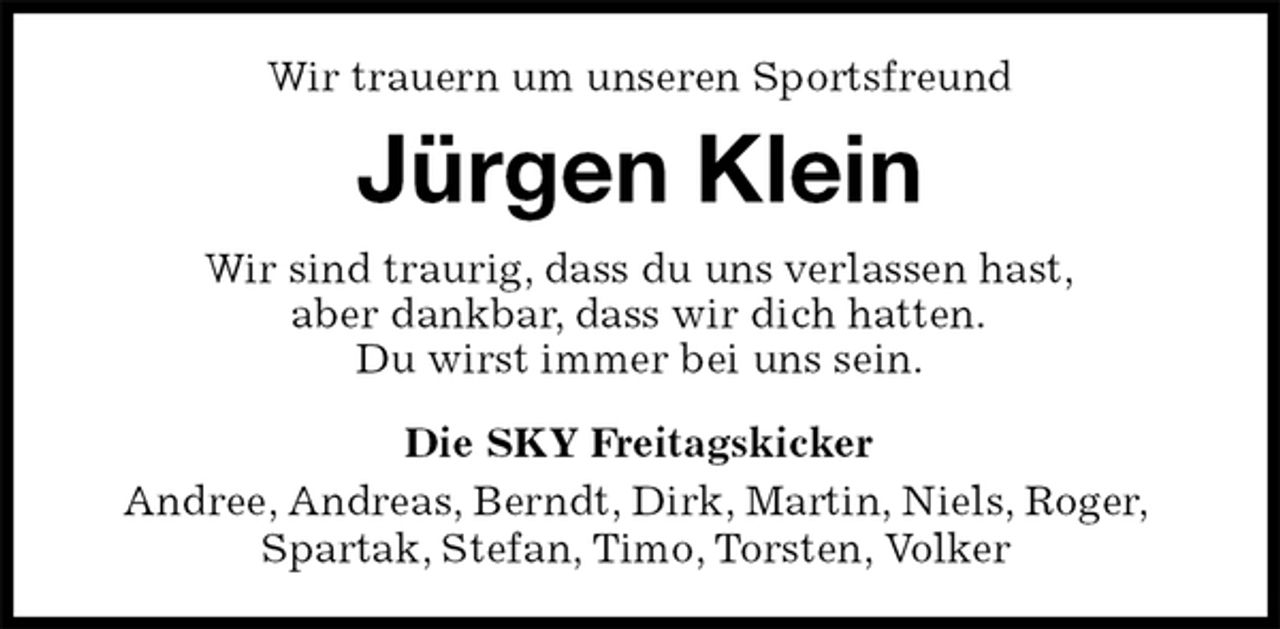 <p>Wir trauern um unseren Sportsfreund<br />Jürgen Klein<br />Wir sind traurig, dass du uns verlassen hast,<br />aber dankbar, dass wir dich hatten.<br />Du wirst immer bei uns sein.<br />Die SKY Freitagskicker<br />Andree, Andreas, Berndt, Dirk, Martin, Niels, Roger,<br />Spartak, Stefan, Timo, Torsten, Volker</p>