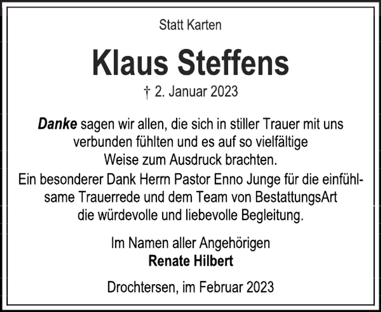 <p>Statt Karten<br />Klaus Steffens<br />† 2. Januar 2023<br />Danke sagen wir allen, die sich in stiller Trauer mit uns<br />verbunden fühlten und es auf so vielfältige<br />Weise zum Ausdruck brachten.<br />Ein besonderer Dank Herrn Pastor Enno Junge für die einfühlsame Trauerrede und dem Team von BestattungsArt<br />die würdevolle und liebevolle Begleitung.<br />Im Namen aller Angehörigen<br />Renate Hilbert<br />Drochtersen, im Februar 2023</p>