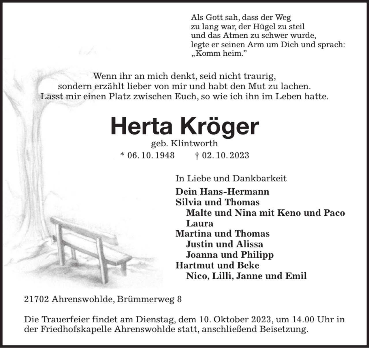<p>Als Gott sah, dass der Weg<br />zu lang war, der Hügel zu steil<br />und das Atmen zu schwer wurde,<br />legte er seinen Arm um Dich und sprach:<br />„Komm heim.”<br />Wenn ihr an mich denkt, seid nicht traurig,<br />sondern erzählt lieber von mir und habt den Mut zu lachen.<br />Lasst mir einen Platz zwischen Euch, so wie ich ihn im Leben hatte.<br />Herta Kröger<br />geb. Klintworth<br />* 06. 10. 1948 † 02. 10. 2023<br />In Liebe und Dankbarkeit<br />Dein Hans-Hermann<br />Silvia und Thomas<br />Malte und Nina mit Keno und Paco<br />Laura<br />Martina und Thomas<br />Justin und Alissa<br />Joanna und Philipp<br />Hartmut und Beke<br />Nico, Lilli, Janne und Emil<br />21702 Ahrenswohlde, Brümmerweg 8</p><p>Die Trauerfeier findet am Dienstag, dem 10. Oktober 2023, um 14.00 Uhr in der Friedhofskapelle Ahrenswohlde statt, anschließend Beisetzung.</p>