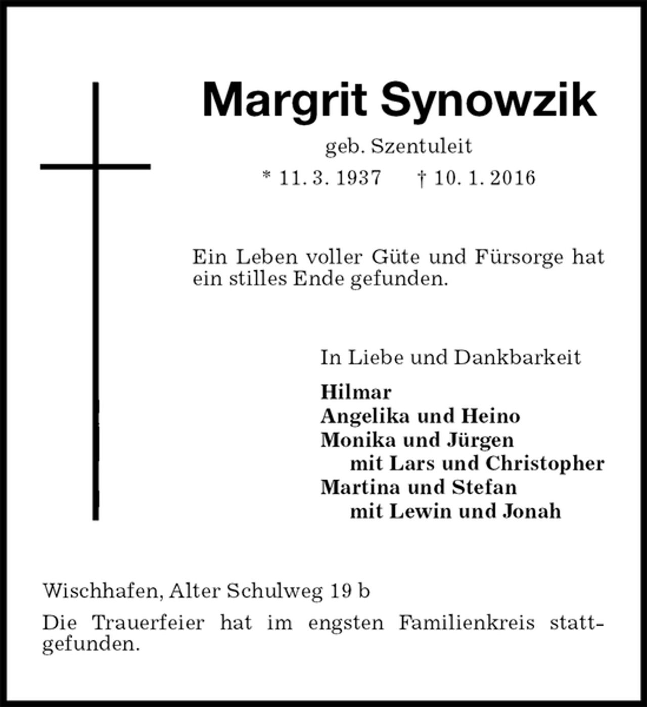 <p>Margrit Synowzik<br />geb. Szentuleit<br />* 11. 3. 1937 † 10. 1. 2016<br />Ein Leben voller Güte und Fürsorge hat ein stilles Ende gefunden.<br />In Liebe und Dankbarkeit<br />Hilmar<br />Angelika und Heino<br />Monika und Jürgen<br />mit Lars und Christopher<br />Martina und Stefan<br />mit Lewin und Jonah<br />Wischhafen, Alter Schulweg 19 b<br />Die Trauerfeier hat im engsten Familienkreis stattgefunden.</p>