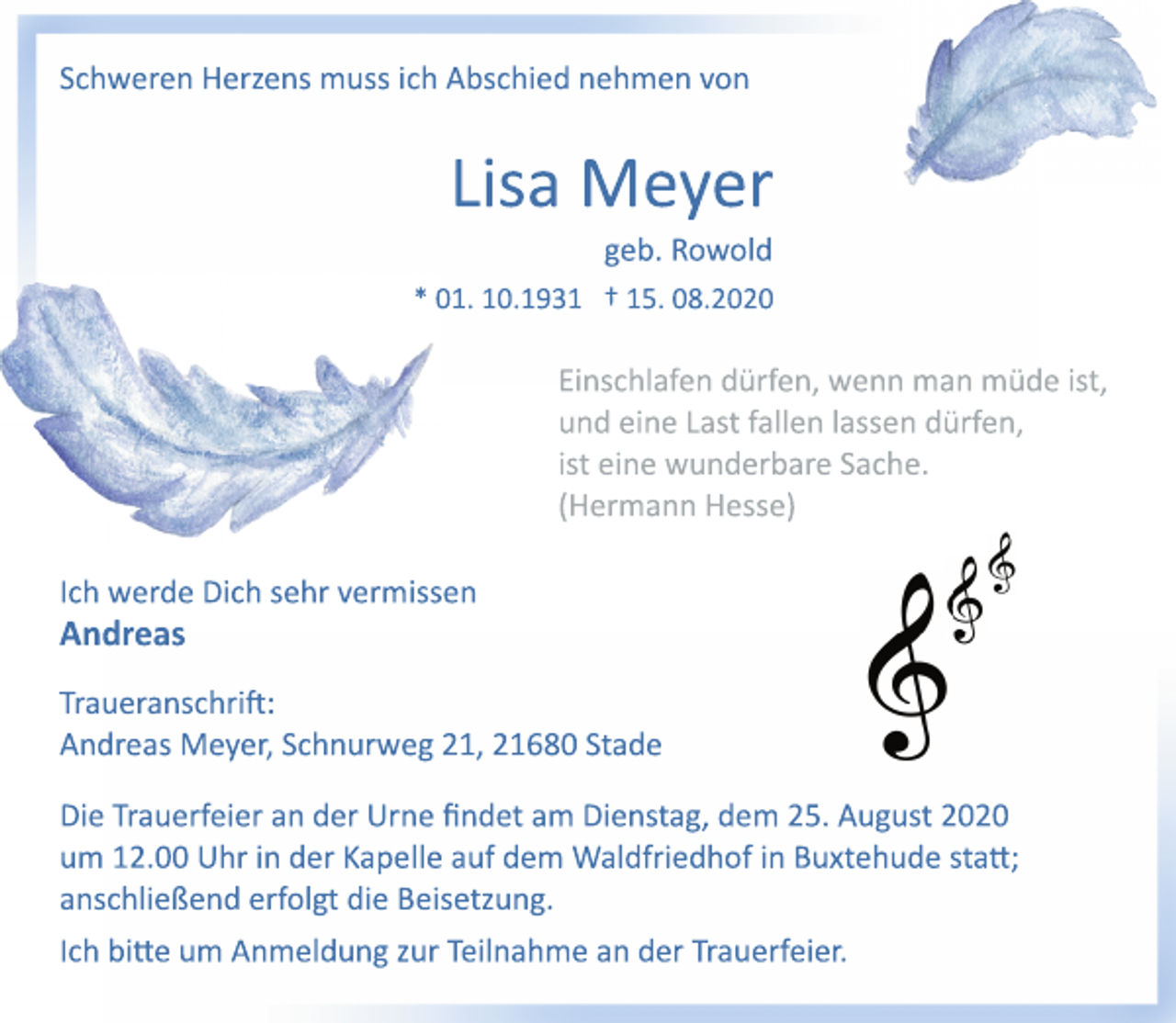 <p>Schweren Herzens muss ich Abschied nehmen von<br />Lisa Meyer<br />geb. Rowold<br />* 01. 10.1931 † 15. 08.2020<br />Einschlafen dürfen, wenn man müde ist,<br />und eine Last fallen lassen dürfen,<br />ist eine wunderbare Sache.<br />(Hermann Hesse)<br />Ich werde Dich sehr vermissen<br />Andreas<br />Traueranschrift:<br />Andreas Meyer, Schnurweg 21, 21680 Stade<br />Die Trauerfeier an der Urne findet am Dienstag, dem 25. August 2020 um 12.00 Uhr in der Kapelle auf dem Waldfriedhof in Buxtehude statt; anschließend erfolgt die Beisetzung.<br />Ich bitte um Anmeldung zur Teilnahme an der Trauerfeier.</p>