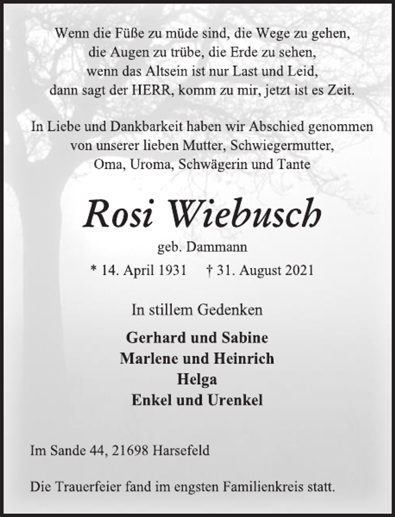 <p>Wenn die Füße zu müde sind, die Wege zu gehen,<br />die Augen zu trübe, die Erde zu sehen,<br />wenn das Altsein ist nur Last und Leid,<br />dann sagt der HERR, komm zu mir, jetzt ist es Zeit.<br />In Liebe und Dankbarkeit haben wir Abschied genommen<br />von unserer lieben Mutter, Schwiegermutter,<br />Oma, Uroma, Schwägerin und Tante<br />Rosi Wiebusch<br />geb. Dammann<br />* 14. April 1931 † 31. August 2021<br />In stillem Gedenken<br />Gerhard und Sabine<br />Marlene und Heinrich<br />Helga<br />Enkel und Urenkel<br />Im Sande 44, 21698 Harsefeld<br />Die Trauerfeier fand im engsten Familienkreis statt.</p>
