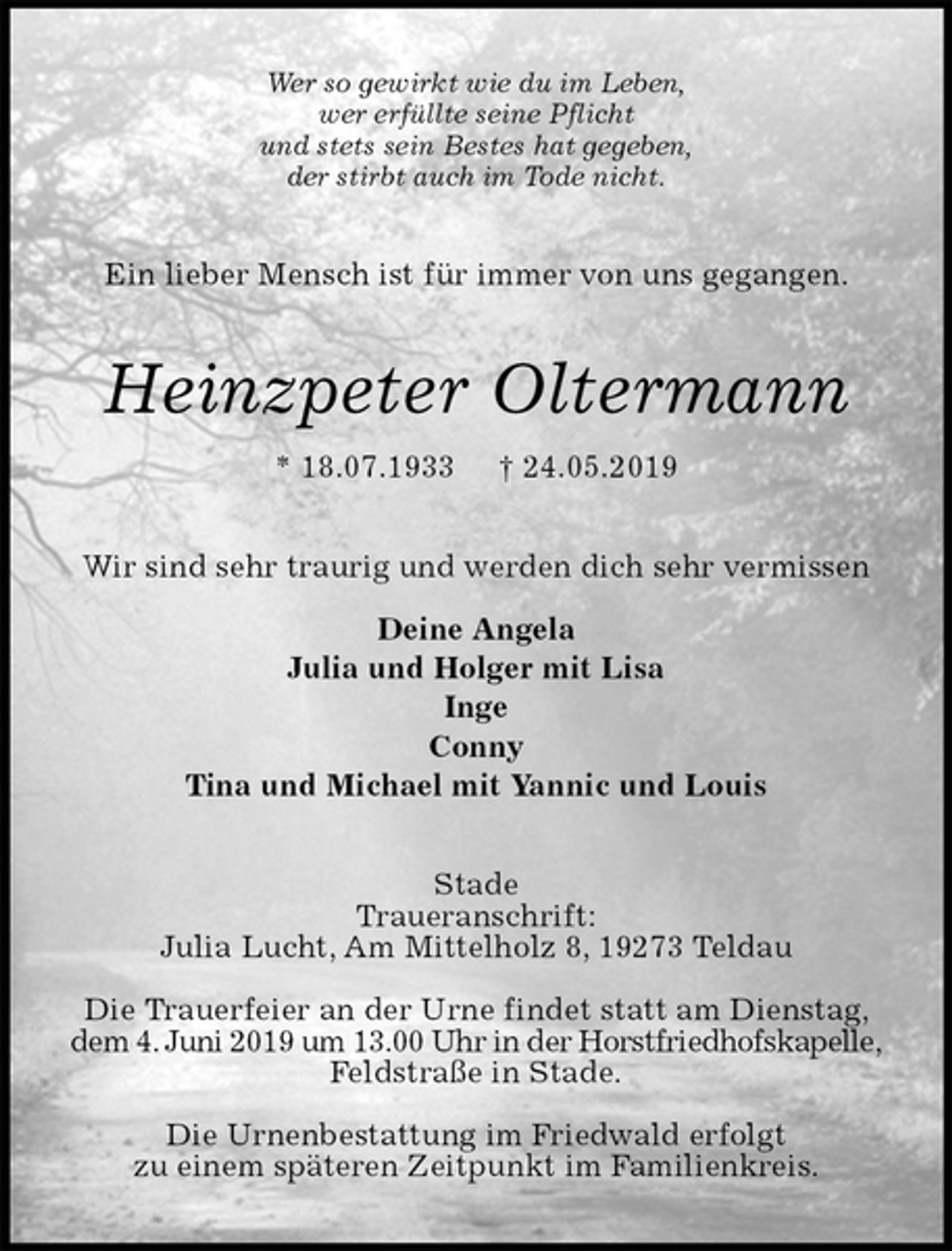 <p>Wer so gewirkt wie du im Leben,<br />wer erfüllte seine Pflicht<br />und stets sein Bestes hat gegeben,<br />der stirbt auch im Tode nicht.<br />Ein lieber Mensch ist für immer von uns gegangen.<br />Heinzpeter Oltermann<br />* 18.07.1933 † 24.05.2019<br />Wir sind sehr traurig und werden dich sehr vermissen</p>
<p>Deine Angela<br />Julia und Holger mit Lisa<br />Inge<br />Conny<br />Tina und Michael mit Yannic und Louis<br />Stade<br />Traueranschrift:<br />Julia Lucht, Am Mittelholz 8, 19273 Teldau</p>
<p>Die Trauerfeier an der Urne findet statt am Dienstag, dem 4. Juni 2019 um 13.00 Uhr in der Horstfriedhofskapelle, Feldstraße in Stade.</p>
<p>Die Urnenbestattung im Friedwald erfolgt<br />zu einem späteren Zeitpunkt im Familienkreis.</p>