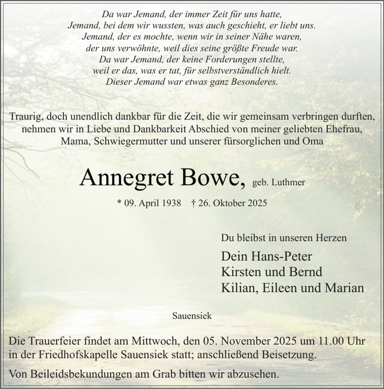 <p>Da war Jemand, der immer Zeit für uns hatte,<br />Jemand, bei dem wir wussten, was auch geschieht, er liebt uns.<br />Jemand, der es mochte, wenn wir in seiner Nähe waren,<br />der uns verwöhnte, weil dies seine größte Freude war.<br />Da war Jemand, der keine Forderungen stellte,<br />weil er das, was er tat, für selbstverständlich hielt.<br />Dieser Jemand war etwas ganz Besonderes.</p><p>Traurig, doch unendlich dankbar für die Zeit, die wir gemeinsam verbringen durften,<br />nehmen wir in Liebe und Dankbarkeit Abschied von meiner geliebten Ehefrau,<br />Mama, Schwiegermutter und unserer fürsorglichen und Oma</p><p>Annegret Bowe,<br />* 09. April 1938</p><p>geb. Luthmer</p><p>† 26. Oktober 2025</p><p>Du bleibst in unseren Herzen</p><p>Dein Hans-Peter<br />Kirsten und Bernd<br />Kilian, Eileen und Marian<br />Sauensiek</p><p>Die Trauerfeier findet am Mittwoch, den 05. November 2025 um 11.00 Uhr<br />in der Friedhofskapelle Sauensiek statt; anschließend Beisetzung.<br />Von Beileidsbekundungen am Grab bitten wir abzusehen.</p>
