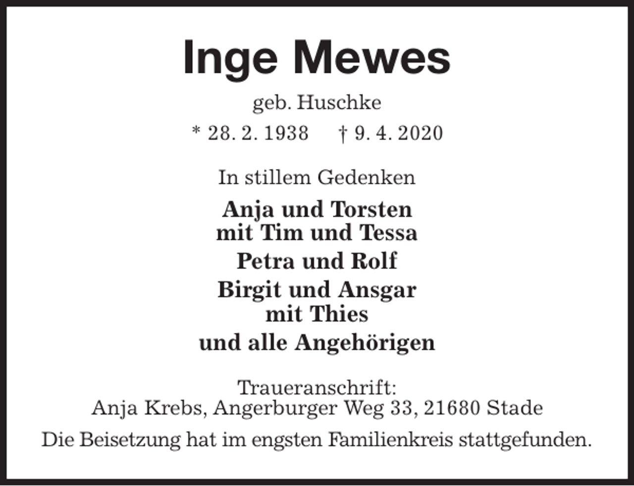 <p>Inge Mewes<br />geb. Huschke<br />* 28. 2. 1938 † 9. 4. 2020<br />In stillem Gedenken<br />Anja und Torsten<br />mit Tim und Tessa<br />Petra und Rolf<br />Birgit und Ansgar<br />mit Thies<br />und alle Angehörigen<br />Traueranschrift:<br />Anja Krebs, Angerburger Weg 33, 21680 Stade<br />Die Beisetzung hat im engsten Familienkreis stattgefunden.</p>