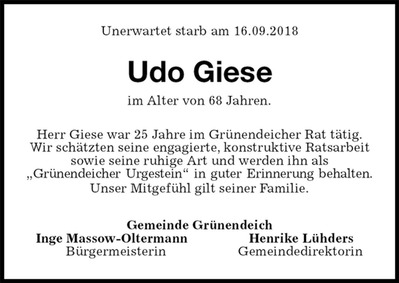 <p>Unerwartet starb am 16.09.2018<br />Udo Giese<br />im Alter von 68 Jahren.<br />Herr Giese war 25 Jahre im Grünendeicher Rat tätig.<br />Wir schätzten seine engagierte, konstruktive Ratsarbeit<br />sowie seine ruhige Art und werden ihn als<br />„Grünendeicher Urgestein“ in guter Erinnerung behalten.<br />Unser Mitgefühl gilt seiner Familie.<br />Gemeinde Grünendeich<br />Inge Massow-Oltermann Henrike Lühders<br />Bürgermeisterin Gemeindedirektorin</p>