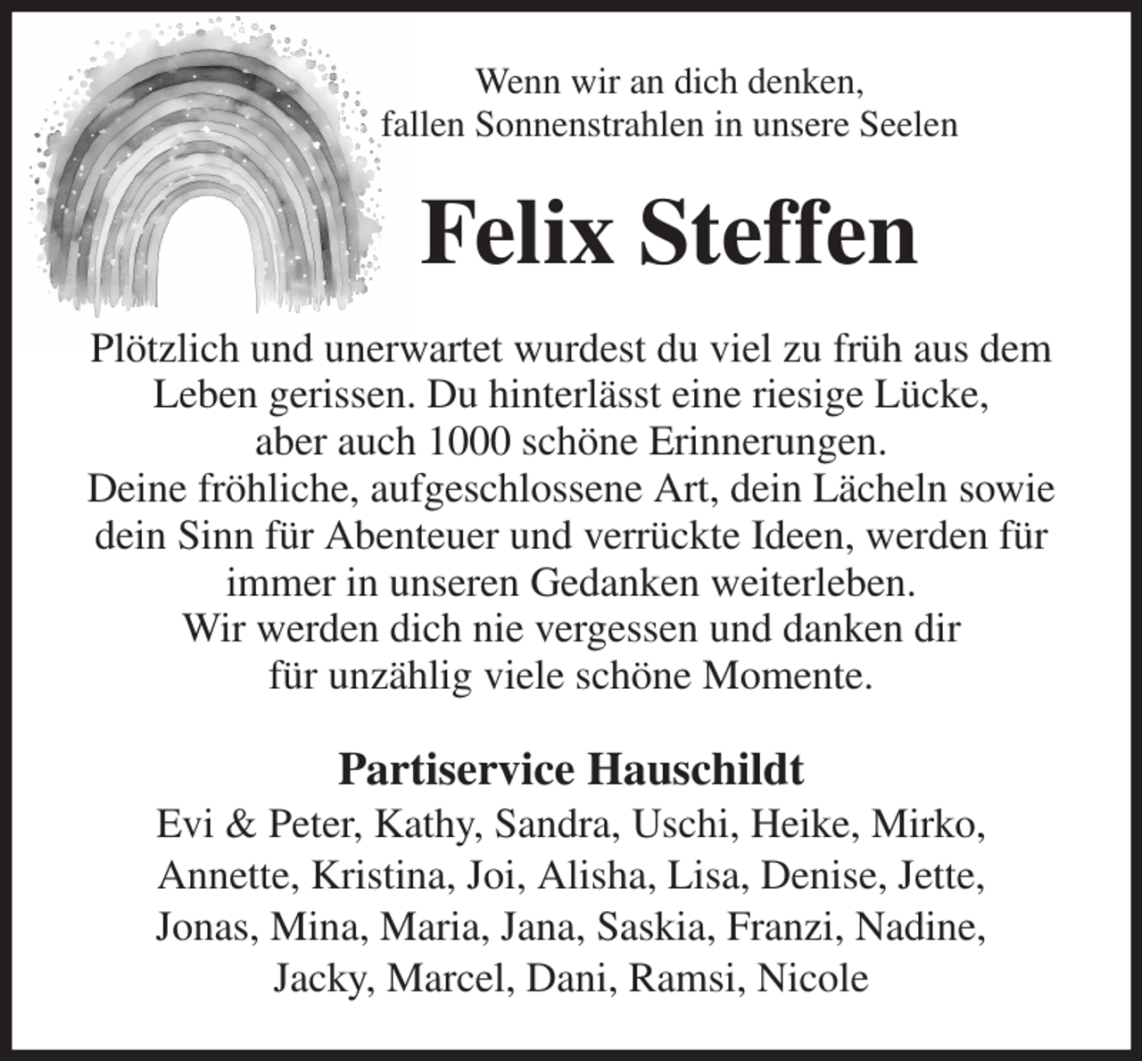 <p>Wenn wir an dich denken,<br />fallen Sonnenstrahlen in unsere Seelen<br />Felix Steffen<br />Plötzlich und unerwartet wurdest du viel zu früh aus dem Leben gerissen. Du hinterlässt eine riesige Lücke,<br />aber auch 1000 schöne Erinnerungen.<br />Deine fröhliche, aufgeschlossene Art, dein Lächeln sowie dein Sinn für Abenteuer und verrückte Ideen, werden für immer in unseren Gedanken weiterleben.<br />Wir werden dich nie vergessen und danken dir<br />für unzählig viele schöne Momente.<br />Partiservice Hauschildt<br />Evi &amp; Peter, Kathy, Sandra, Uschi, Heike, Mirko,<br />Annette, Kristina, Joi, Alisha, Lisa, Denise, Jette,<br />Jonas, Mina, Maria, Jana, Saskia, Franzi, Nadine,<br />Jacky, Marcel, Dani, Ramsi, Nicole</p>