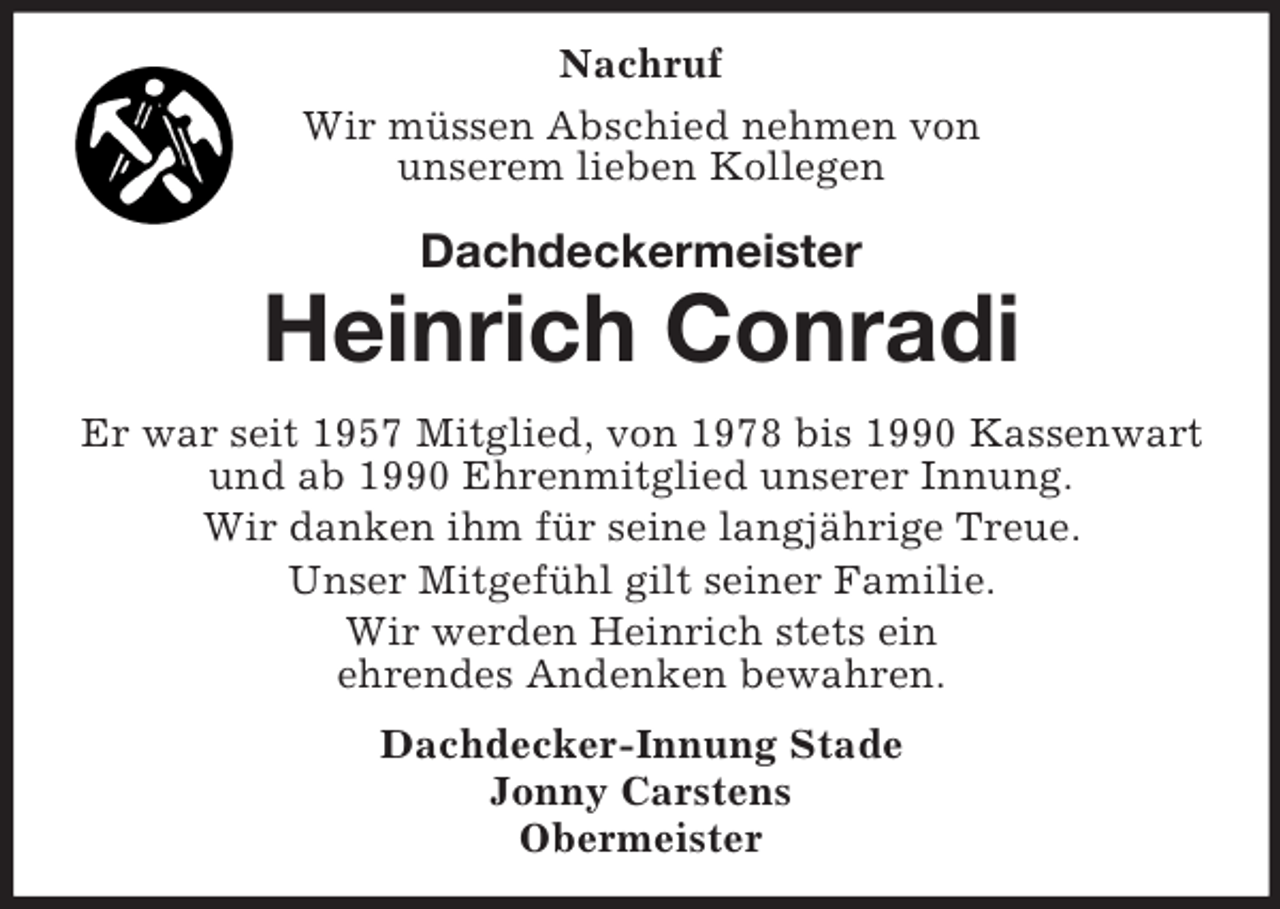 <p>Nachruf<br />Wir müssen Abschied nehmen von<br />unserem lieben Kollegen<br />Dachdeckermeister<br />Heinrich Conradi<br />Er war seit 1957 Mitglied, von 1978 bis 1990 Kassenwart<br />und ab 1990 Ehrenmitglied unserer Innung.<br />Wir danken ihm für seine langjährige Treue.<br />Unser Mitgefühl gilt seiner Familie.<br />Wir werden Heinrich stets ein<br />ehrendes Andenken bewahren.<br />Dachdecker-Innung Stade<br />Jonny Carstens<br />Obermeister</p>
