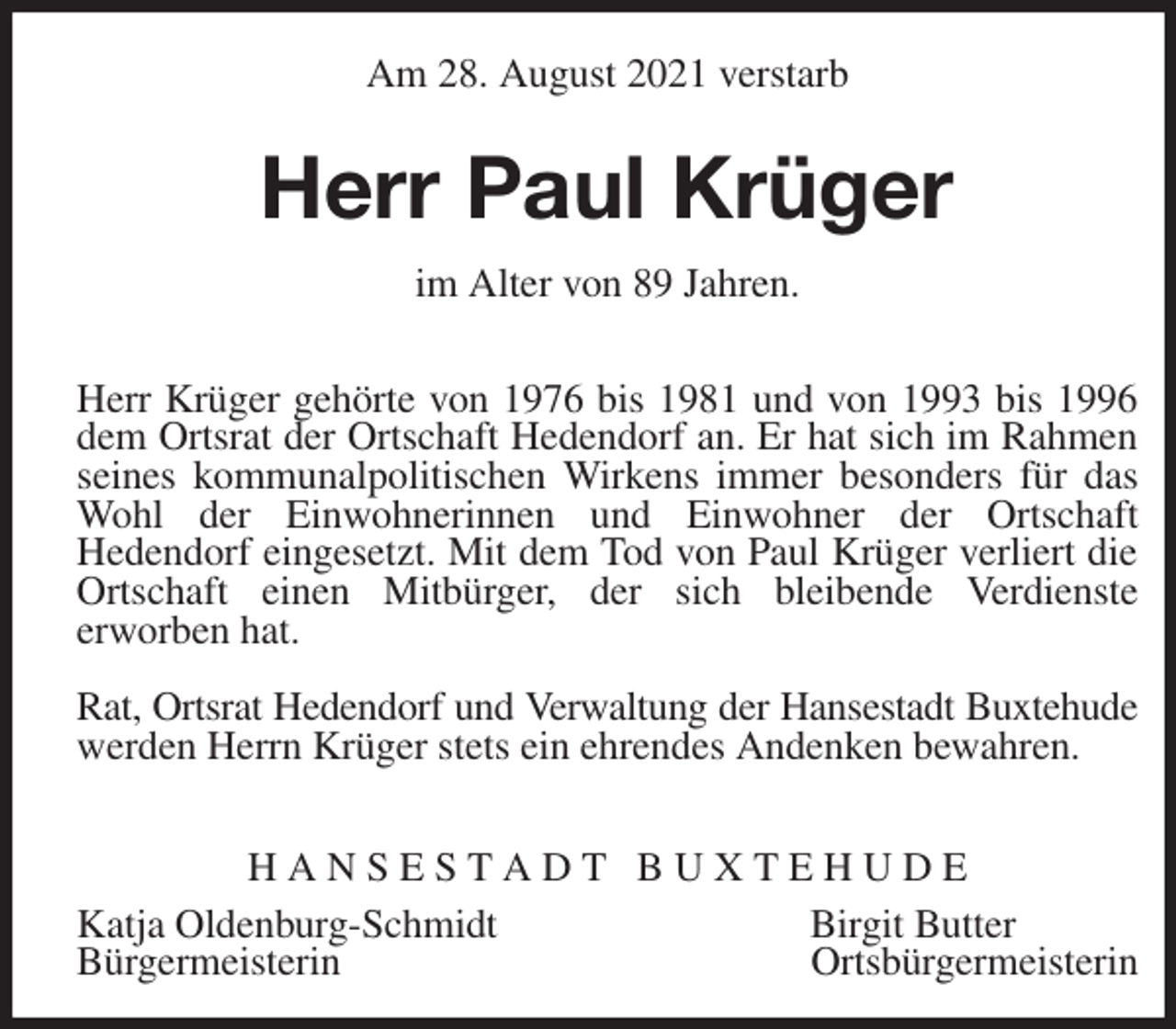 <p>Am 28. August 2021 verstarb<br />Herr Paul Krüger<br />im Alter von 89 Jahren.</p>
<p>Herr Krüger gehörte von 1976 bis 1981 und von 1993 bis 1996 dem Ortsrat der Ortschaft Hedendorf an. Er hat sich im Rahmen seines kommunalpolitischen Wirkens immer besonders für das Wohl der Einwohnerinnen und Einwohner der Ortschaft<br />Hedendorf eingesetzt. Mit dem Tod von Paul Krüger verliert die Ortschaft einen Mitbürger, der sich bleibende Verdienste<br />erworben hat.</p>
<p>Rat, Ortsrat Hedendorf und Verwaltung der Hansestadt Buxtehude<br />werden Herrn Krüger stets ein ehrendes Andenken bewahren.</p>
<p>H A N S E S T A D T B U X T E H U D E<br />Katja Oldenburg-Schmidt Birgit Butter<br />Bürgermeisterin Ortsbürgermeisterin</p>