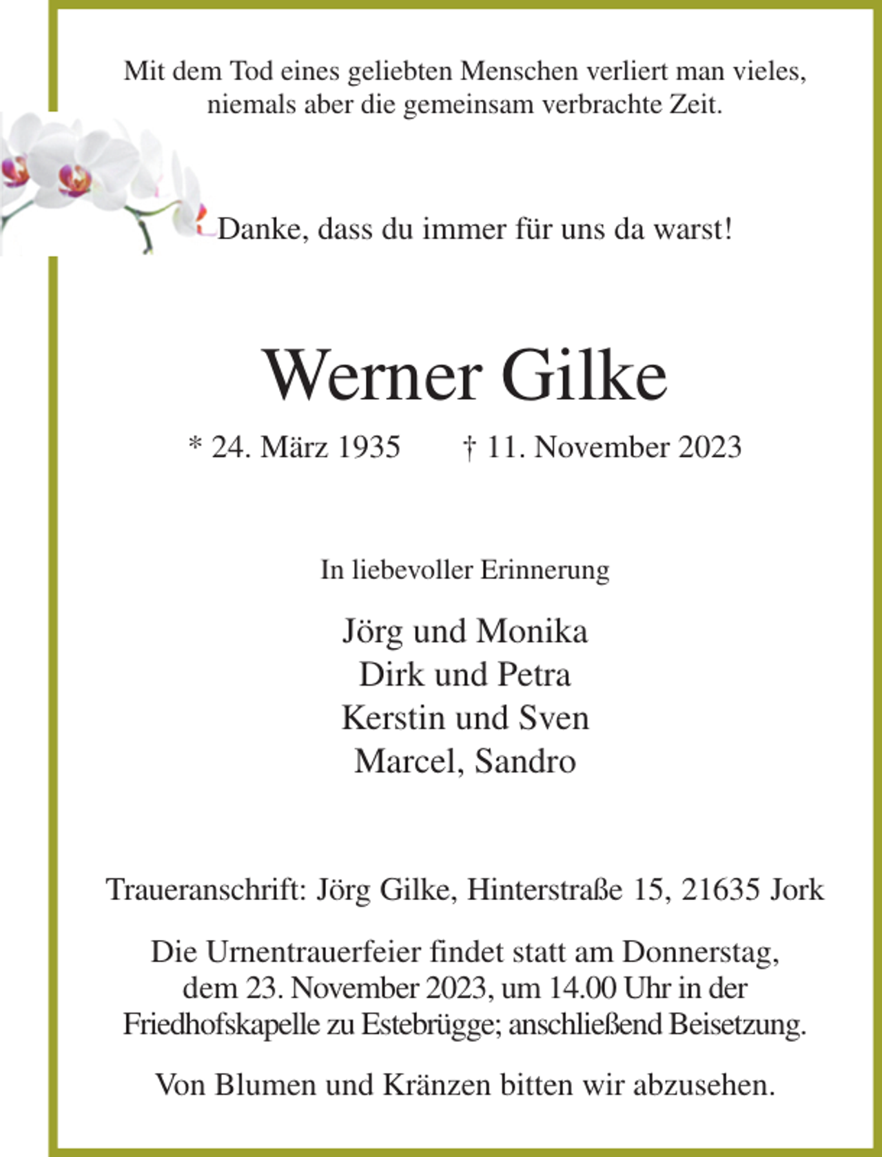 <p>Mit dem Tod eines geliebten Menschen verliert man vieles,<br />niemals aber die gemeinsam verbrachte Zeit.<br />Danke, dass du immer für uns da warst!<br />Werner Gilke<br />* 24. März 1935 † 11. November 2023<br />In liebevoller Erinnerung<br />Jörg und Monika<br />Dirk und Petra<br />Kerstin und Sven<br />Marcel, Sandro<br />Traueranschrift: Jörg Gilke, Hinterstraße 15, 21635 Jork<br />Die Urnentrauerfeier findet statt am Donnerstag,<br />dem 23. November 2023, um 14.00 Uhr in der<br />Friedhofskapelle zu Estebrügge; anschließend Beisetzung.<br />Von Blumen und Kränzen bitten wir abzusehen.</p>