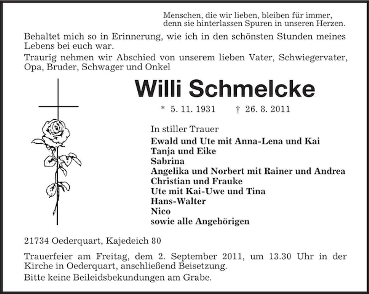 <p>Menschen, die wir lieben, bleiben für immer,<br />denn sie hinterlassen Spuren in unseren Herzen.</p>
<p>Behaltet mich so in Erinnerung, wie ich in den schönsten Stunden meines<br />Lebens bei euch war.<br />Traurig nehmen wir Abschied von unserem lieben Vater, Schwiegervater,<br />Opa, Bruder, Schwager und Onkel</p>
<p>Willi Schmelcke<br />* 5. 11. 1931</p>
<p>† 26. 8. 2011</p>
<p>In stiller Trauer<br />Ewald und Ute mit Anna-Lena und Kai<br />Tanja und Eike<br />Sabrina<br />Angelika und Norbert mit Rainer und Andrea<br />Christian und Frauke<br />Ute mit Kai-Uwe und Tina<br />Hans-Walter<br />Nico<br />sowie alle Angehörigen<br />21734 Oederquart, Kajedeich 80<br />Trauerfeier am Freitag, dem 2. September 2011, um 13.30 Uhr in der<br />Kirche in Oederquart, anschließend Beisetzung.<br />Bitte keine Beileidsbekundungen am Grabe.</p>