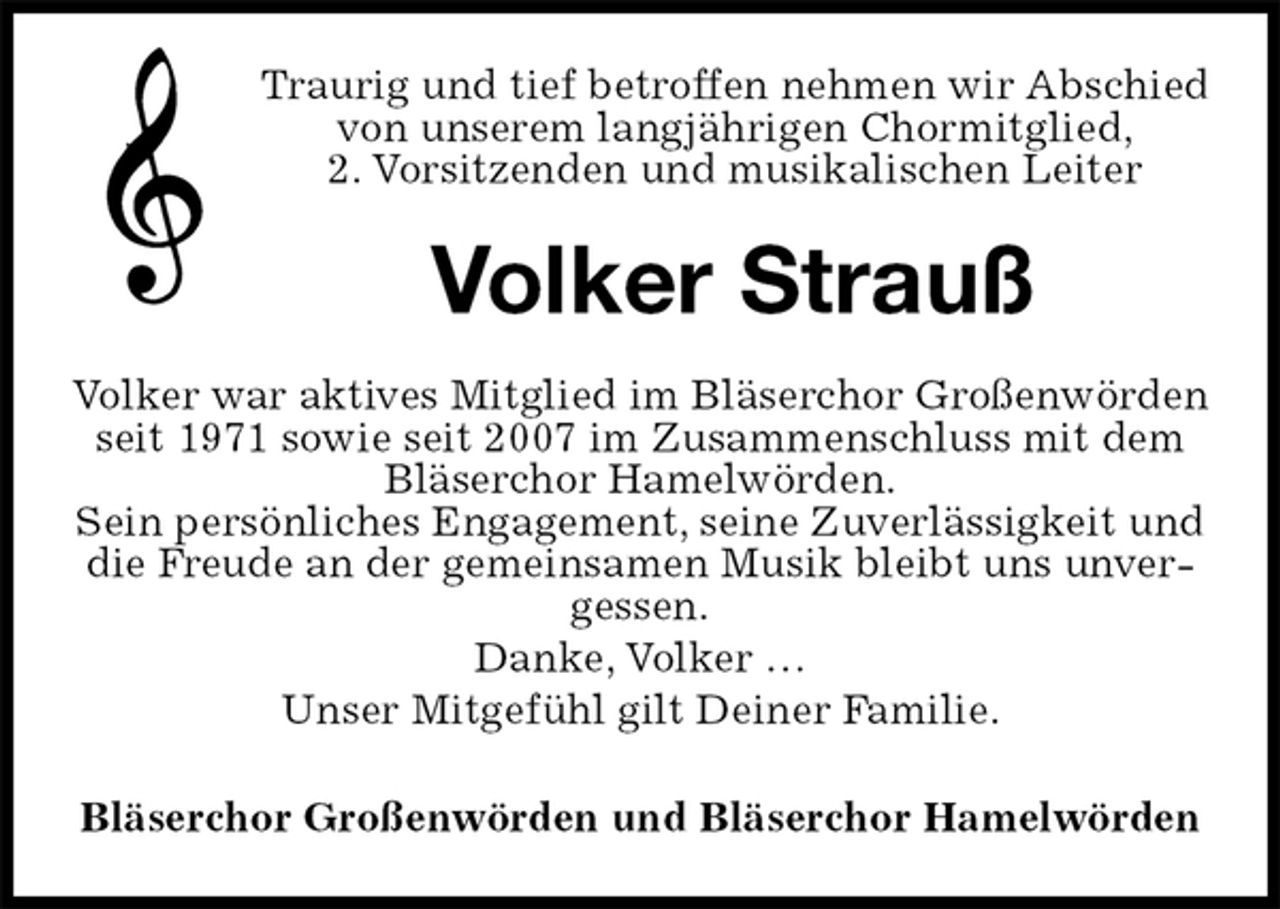 <p>Traurig und tief betroffen nehmen wir Abschied von unserem langjährigen Chormitglied,<br />2. Vorsitzenden und musikalischen Leiter<br />Volker Strauß<br />Volker war aktives Mitglied im Bläserchor Großenwörden seit 1971 sowie seit 2007 im Zusammenschluss mit dem Bläserchor Hamelwörden.<br />Sein persönliches Engagement, seine Zuverlässigkeit und die Freude an der gemeinsamen Musik bleibt uns unvergessen.<br />Danke, Volker …<br />Unser Mitgefühl gilt Deiner Familie.<br />Bläserchor Großenwörden und Bläserchor Hamelwörden</p>