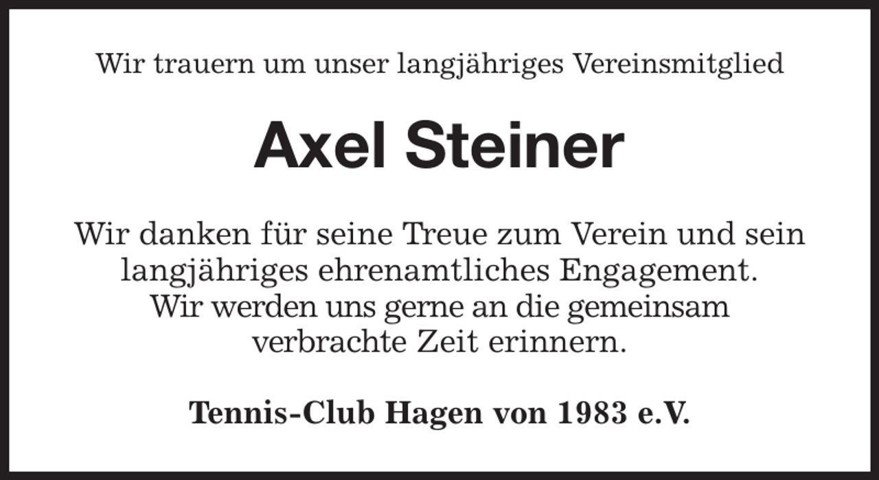 <p>Wir trauern um unser langjähriges Vereinsmitglied<br />Axel Steiner<br />Wir danken für seine Treue zum Verein und sein<br />langjähriges ehrenamtliches Engagement.<br />Wir werden uns gerne an die gemeinsam<br />verbrachte Zeit erinnern.<br />Tennis-Club Hagen von 1983 e.V.</p>