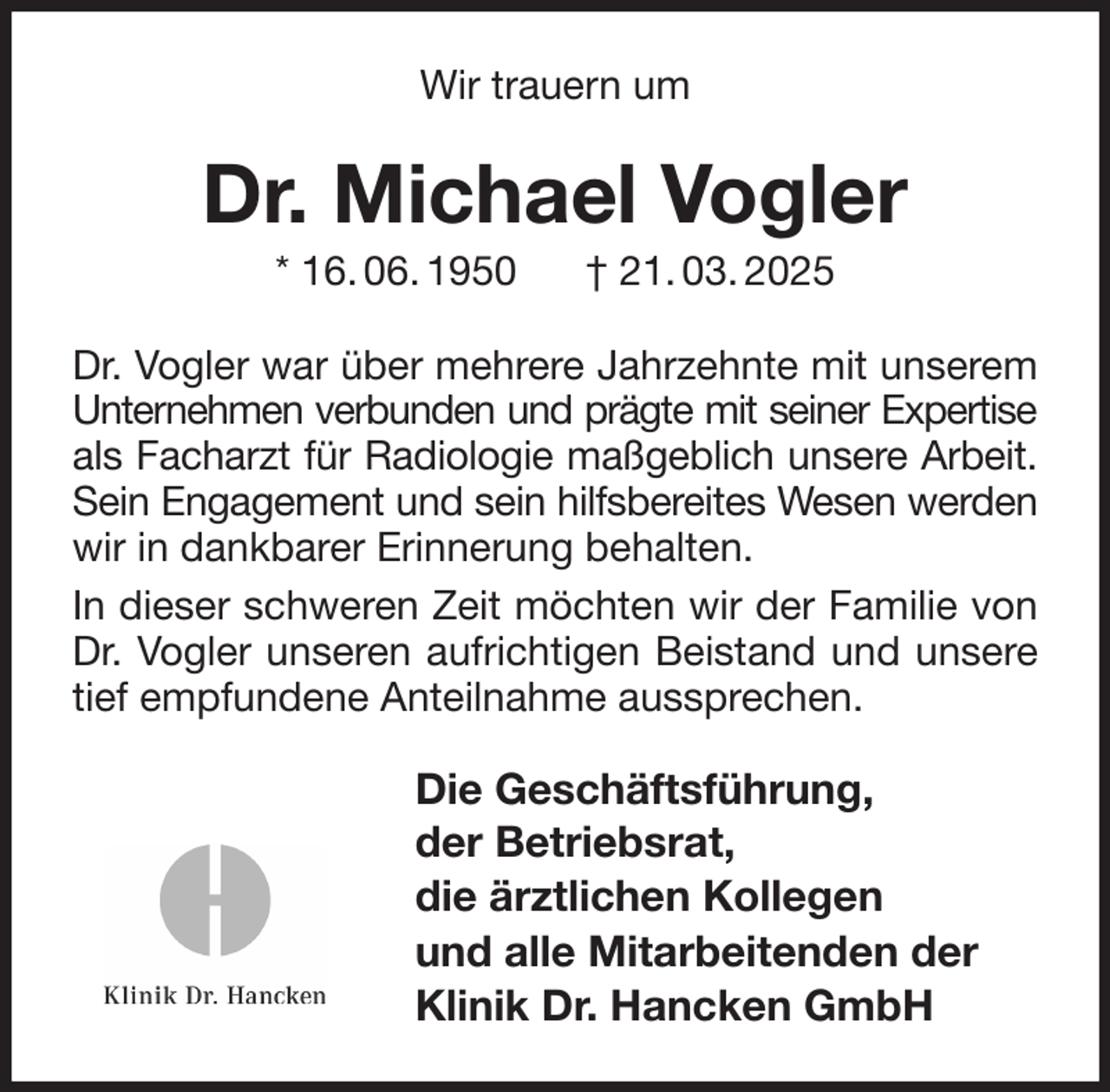 <p>Wir trauern um<br />Dr. Michael Vogler<br />* 16. 06. 1950 † 21. 03. 2025<br />Dr. Vogler war über mehrere Jahrzehnte mit unserem<br />Unternehmen verbunden und prägte mit seiner Expertise<br />als Facharzt für Radiologie maßgeblich unsere Arbeit.<br />Sein Engagement und sein hilfsbereites Wesen werden<br />wir in dankbarer Erinnerung behalten.<br />In dieser schweren Zeit möchten wir der Familie von<br />Dr. Vogler unseren aufrichtigen Beistand und unsere<br />tief empfundene Anteilnahme aussprechen.<br />Die Geschäftsführung,<br />der Betriebsrat,<br />die ärztlichen Kollegen<br />und alle Mitarbeitenden der<br />Klinik Dr. Hancken GmbH</p>