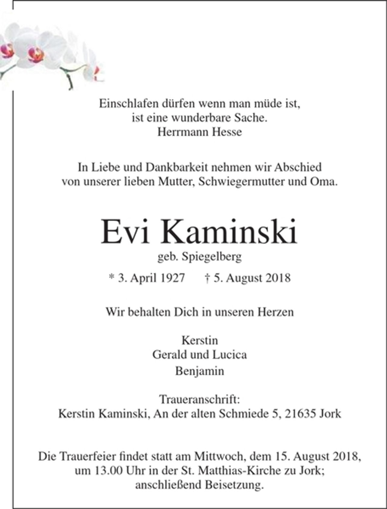<p>Einschlafen dürfen wenn man müde ist,<br />ist eine wunderbare Sache.<br />Herrmann Hesse</p><p>In Liebe und Dankbarkeit nehmen wir Abschied<br />von unserer lieben Mutter, Schwiegermutter und Oma</p><p>Evi Kaminski</p><p>geb. Spiegelberg</p><p>* 3. April1927 + 5. August 2018</p><p>Wir behalten Dich in unseren Herzen</p><p>Kerstin<br />Gerald und Lucica<br />Benjamin</p><p>Traueranschrift:<br />Kerstin Kaminski, An der alten Schmiede 5, 21635 Jork</p><p>Die Trauerfeier findet statt am Mittwoch, dem 15. August 2018, um 13.00 Uhr in der St. Matthias-Kirche zu Jork; anschließend Beisetzung.</p>