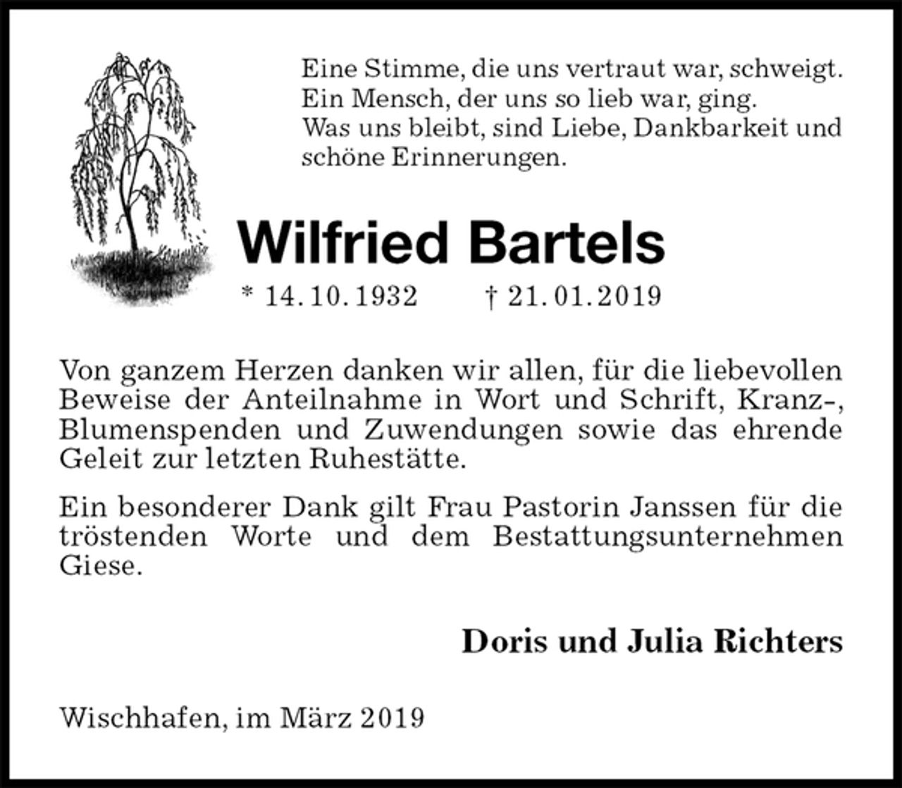 <p>Eine Stimme, die uns vertraut war, schweigt.<br />Ein Mensch, der uns so lieb war, ging.<br />Was uns bleibt, sind Liebe, Dankbarkeit und<br />schöne Erinnerungen.<br />Wilfried Bartels<br />* 14. 10. 1932 † 21. 01. 2019<br />Von ganzem Herzen danken wir allen, für die liebevollen<br />Beweise der Anteilnahme in Wort und Schrift, Kranz-, Blumenspenden und Zuwendungen sowie das ehrende Geleit zur letzten Ruhestätte.<br />Ein besonderer Dank gilt Frau Pastorin Janssen für die tröstenden Worte und dem Bestattungsunternehmen Giese.<br />Doris und Julia Richters<br />Wischhafen, im März 2019</p>