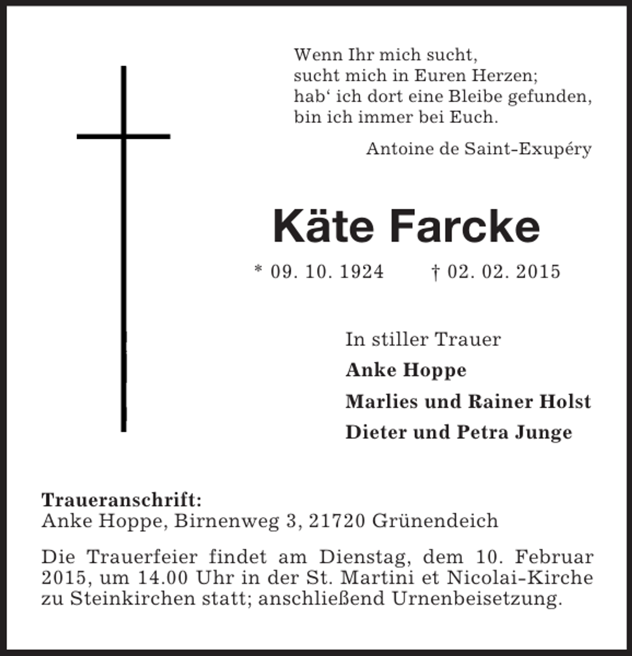 <p>Wenn Ihr mich sucht,<br />sucht mich in Euren Herzen;<br />hab‘ ich dort eine Bleibe gefunden,<br />bin ich immer bei Euch.<br />Antoine de Saint-Exupéry<br />Käte Farcke<br />* 09. 10. 1924 † 02. 02. 2015<br />In stiller Trauer<br />Anke Hoppe<br />Marlies und Rainer Holst<br />Dieter und Petra Junge<br />Traueranschrift:<br />Anke Hoppe, Birnenweg 3, 21720 Grünendeich<br />Die Trauerfeier findet am Dienstag, dem 10. Februar 2015, um 14.00 Uhr in der St. Martini et Nicolai-Kirche zu Steinkirchen statt; anschließend Urnenbeisetzung.</p>