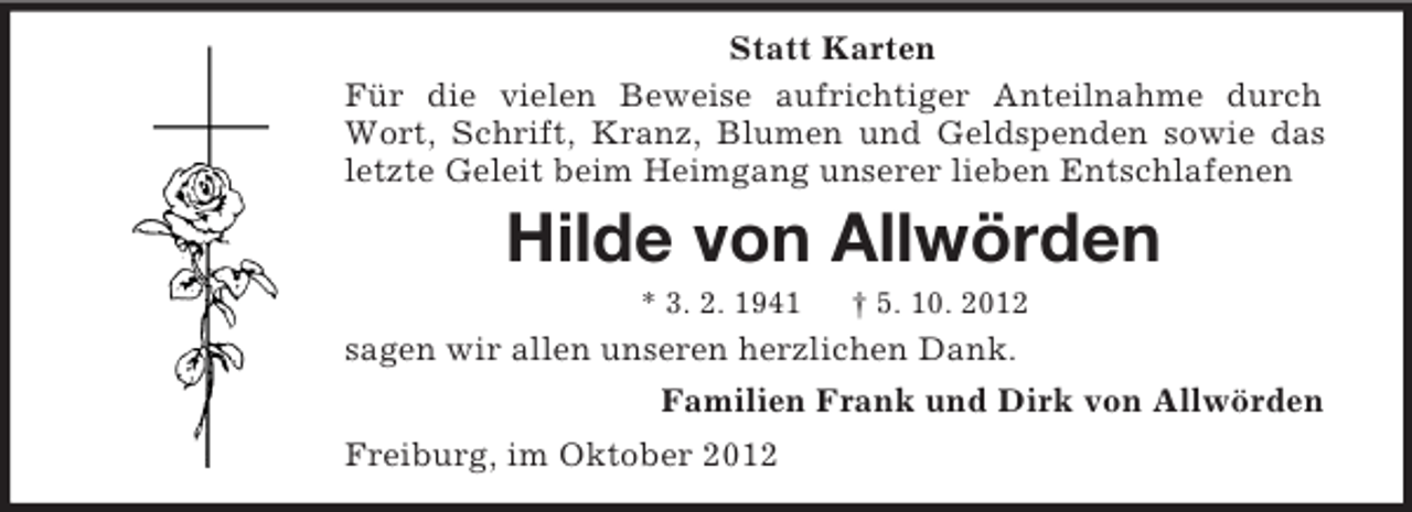 <p>Statt Karten<br />Für die vielen Beweise aufrichtiger Anteilnahme durch<br />Wort, Schrift, Kranz, Blumen und Geldspenden sowie das<br />letzte Geleit beim Heimgang unserer lieben Entschlafenen</p><p>Hilde von Allwörden<br />* 3. 2. 1941</p><p>† 5. 10. 2012</p><p>sagen wir allen unseren herzlichen Dank.<br />Familien Frank und Dirk von Allwörden<br />Freiburg, im Oktober 2012</p>