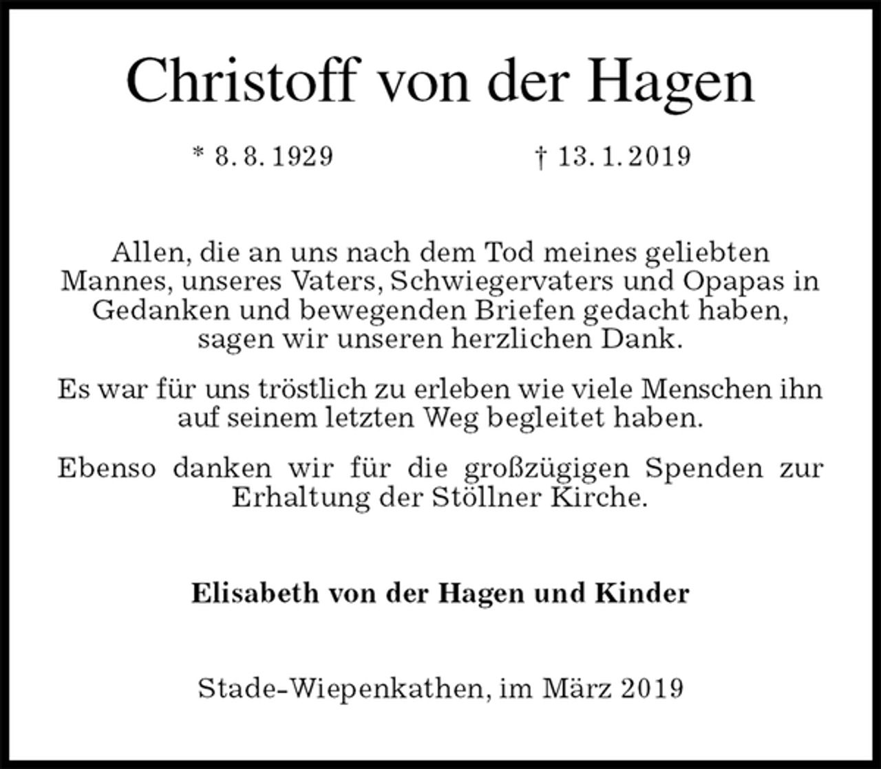 <p>Christoff von der Hagen<br />* 8. 8. 1929 † 13. 1. 2019<br />Allen, die an uns nach dem Tod meines geliebten<br />Mannes, unseres Vaters, Schwiegervaters und Opapas in<br />Gedanken und bewegenden Briefen gedacht haben,<br />sagen wir unseren herzlichen Dank.<br />Es war für uns tröstlich zu erleben wie viele Menschen ihn auf seinem letzten Weg begleitet haben.<br />Ebenso danken wir für die großzügigen Spenden zur Erhaltung der Stöllner Kirche.<br />Elisabeth von der Hagen und Kinder<br />Stade-Wiepenkathen, im März 2019</p>