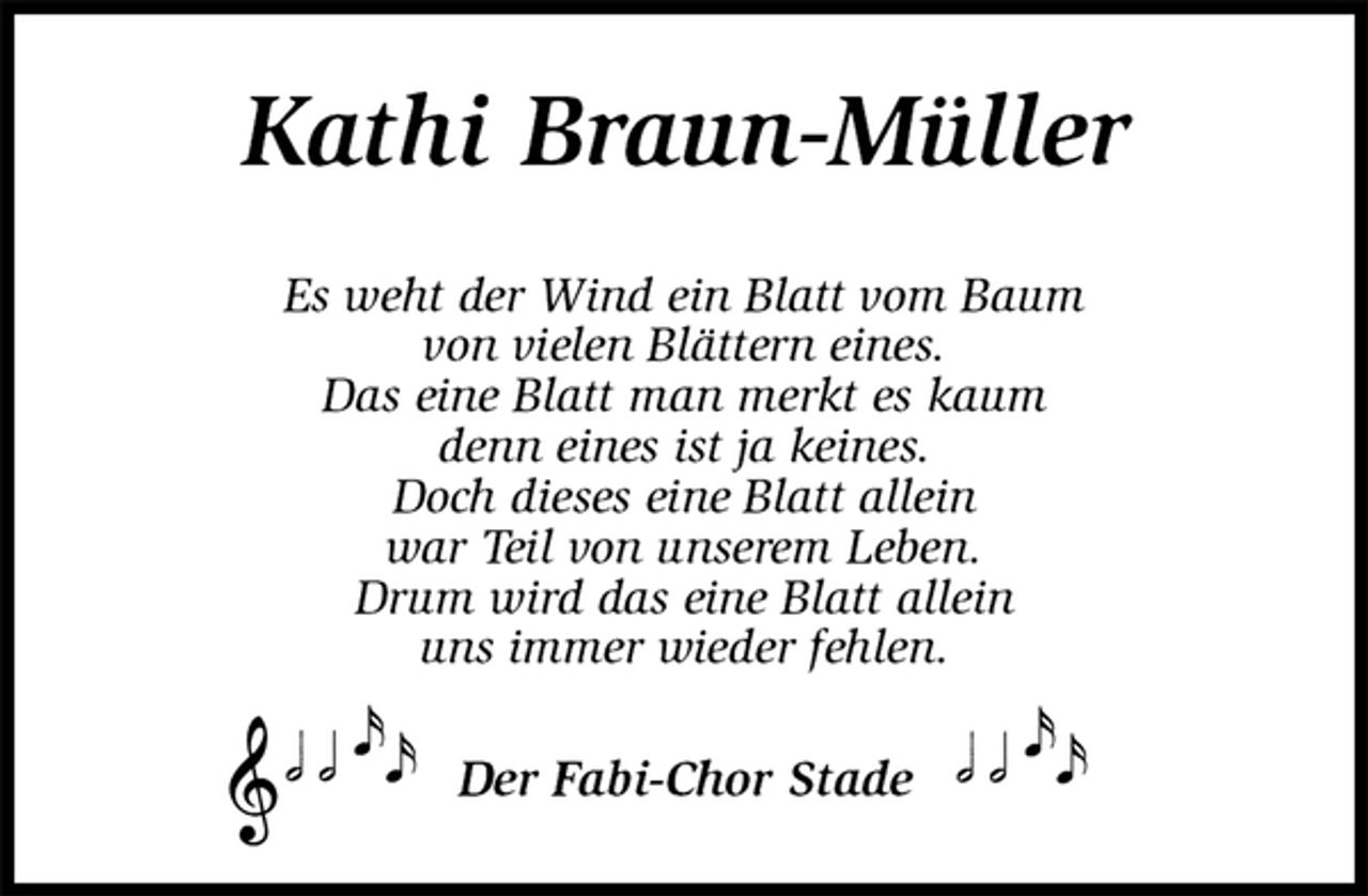 <p>Kathi Braun-Müller<br />Es weht der Wind ein Blatt vom Baum<br />von vielen Blättern eines.<br />Das eine Blatt man merkt es kaum<br />denn eines ist ja keines.<br />Doch dieses eine Blatt allein<br />war Teil von unserem Leben.<br />Drum wird das eine Blatt allein<br />uns immer wieder fehlen.<br />Der Fabi-Chor Stade</p>