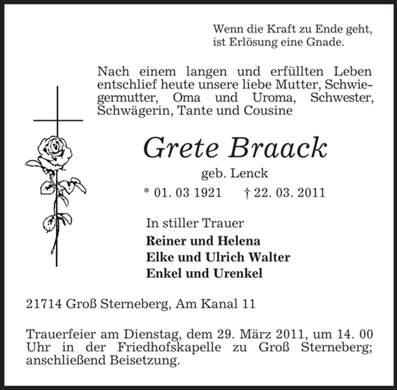 <p>Wenn die Kraft zu Ende geht,<br />ist Erlösung eine Gnade.<br />Nach einem langen und erfüllten Leben<br />entschlief heute unsere liebe Mutter, Schwiegermutter, Oma und Uroma, Schwester, Schwägerin, Tante und Cousine<br />Grete Braack<br />geb. Lenck<br />* 01. 03 1921 † 22. 03. 2011<br />In stiller Trauer<br />Reiner und Helena<br />Elke und Ulrich Walter<br />Enkel und Urenkel<br />21714 Groß Sterneberg, Am Kanal 11<br />Trauerfeier am Dienstag, dem 29. März 2011, um 14. 00 Uhr in der Friedhofskapelle zu Groß Sterneberg;<br />anschließend Beisetzung.</p>