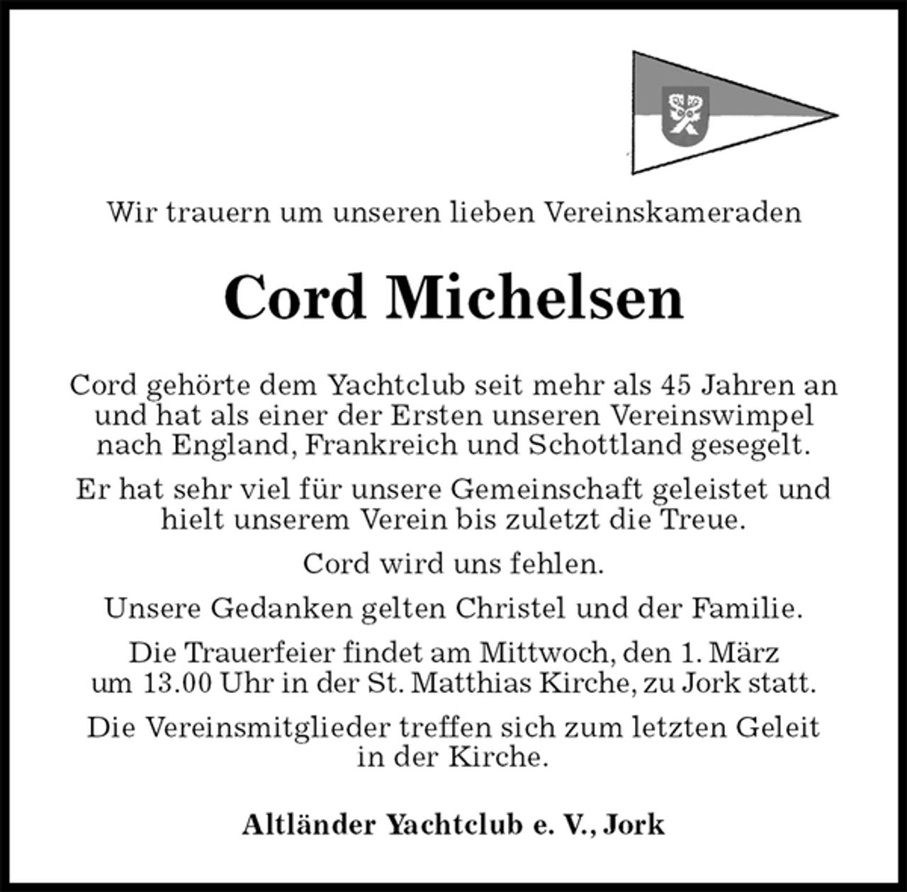 <p>Wir trauern um unseren lieben Vereinskameraden<br />Cord Michelsen<br />Cord gehörte dem Yachtclub seit mehr als 45 Jahren an und hat als einer der Ersten unseren Vereinswimpel nach England, Frankreich und Schottland gesegelt.<br />Er hat sehr viel für unsere Gemeinschaft geleistet und hielt unserem Verein bis zuletzt die Treue.<br />Cord wird uns fehlen.<br />Unsere Gedanken gelten Christel und der Familie.<br />Die Trauerfeier findet am Mittwoch, den 1. März<br />um 13.00 Uhr in der St. Matthias Kirche, zu Jork statt.<br />Die Vereinsmitglieder treffen sich zum letzten Geleit<br />in der Kirche.<br />Altländer Yachtclub e. V., Jork</p>