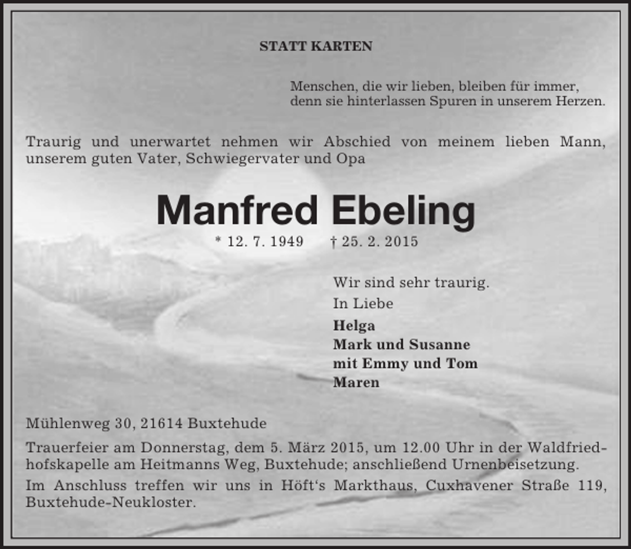 <p>STATT KARTEN<br />Menschen, die wir lieben, bleiben für immer,<br />denn sie hinterlassen Spuren in unserem Herzen.<br />Traurig und unerwartet nehmen wir Abschied von meinem lieben Mann,<br />unserem guten Vater, Schwiegervater und Opa<br />Manfred Ebeling<br />* 12. 7. 1949 † 25. 2. 2015<br />Wir sind sehr traurig.<br />In Liebe<br />Helga<br />Mark und Susanne<br />mit Emmy und Tom<br />Maren<br />Mühlenweg 30, 21614 Buxtehude<br />Trauerfeier am Donnerstag, dem 5. März 2015, um 12.00 Uhr in der Waldfriedhofskapelle am Heitmanns Weg, Buxtehude; anschließend Urnenbeisetzung.<br />Im Anschluss treffen wir uns in Höft‘s Markthaus, Cuxhavener Straße 119, Buxtehude-Neukloster.</p>