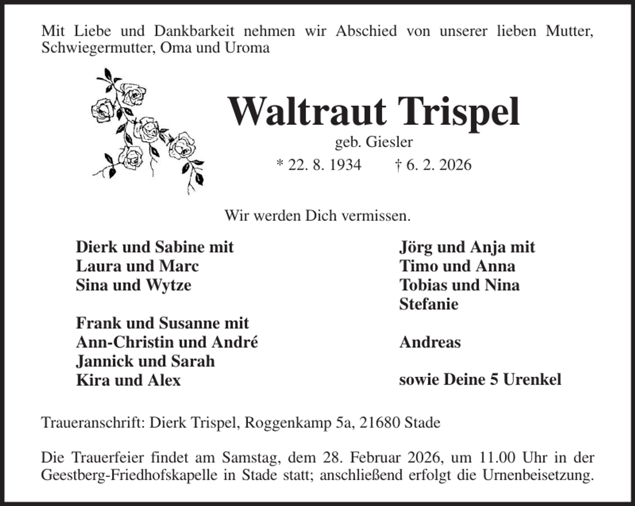 <p>Mit Liebe und Dankbarkeit nehmen wir Abschied von unserer lieben Mutter,<br />Schwiegermutter, Oma und Uroma<br />Waltraut Trispel<br />geb. Giesler<br />* 22. 8. 1934 † 6. 2. 2026<br />Dierk und Sabine mit<br />Laura und Marc<br />Sina und Wytze</p><p>Frank und Susanne mit<br />Ann-Christin und André<br />Jannick und Sarah<br />Kira und Alex<br />Jörg und Anja mit<br />Timo und Anna<br />Tobias und Nina<br />Stefanie</p><p>Andreas</p><p>sowie Deine 5 Urenkel<br />Traueranschrift: Dierk Trispel, Roggenkamp 5a, 21680 Stade</p><p>Die Trauerfeier findet am Samstag, dem 28. Februar 2026, um 11.00 Uhr in der<br />Geestberg-Friedhofskapelle in Stade statt; anschließend erfolgt die Urnenbeisetzung.<br />Wir werden Dich vermissen.</p>