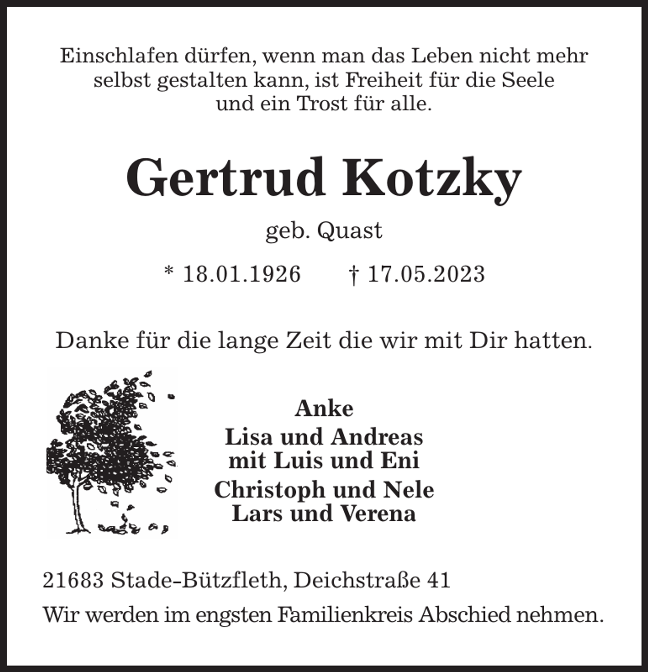 <p>Einschlafen dürfen, wenn man das Leben nicht mehr<br />selbst gestalten kann, ist Freiheit für die Seele<br />und ein Trost für alle.<br />Gertrud Kotzky<br />geb. Quast<br />* 18.01.1926 † 17.05.2023<br />Danke für die lange Zeit die wir mit Dir hatten.<br />Anke<br />Lisa und Andreas<br />mit Luis und Eni<br />Christoph und Nele<br />Lars und Verena<br />21683 Stade-Bützfleth, Deichstraße 41<br />Wir werden im engsten Familienkreis Abschied nehmen.</p>