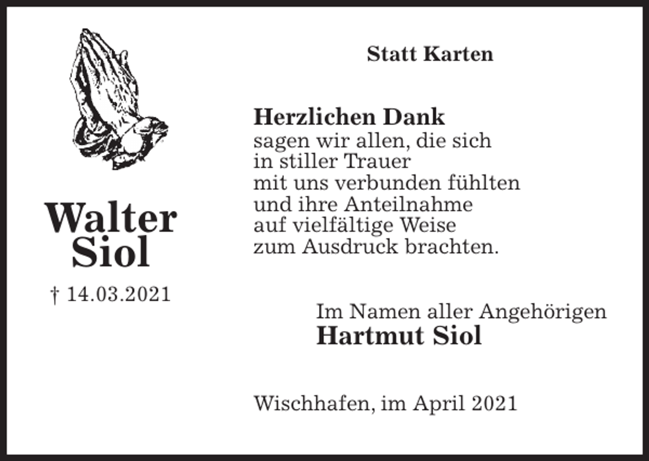 <p>Statt Karten<br />Herzlichen Dank<br />sagen wir allen, die sich<br />in stiller Trauer<br />mit uns verbunden fühlten<br />und ihre Anteilnahme<br />auf vielfältige Weise<br />zum Ausdruck brachten.<br />Im Namen aller Angehörigen<br />Hartmut Siol<br />Wischhafen, im April 2021<br />Walter<br />Siol<br />† 14.03.2021</p>