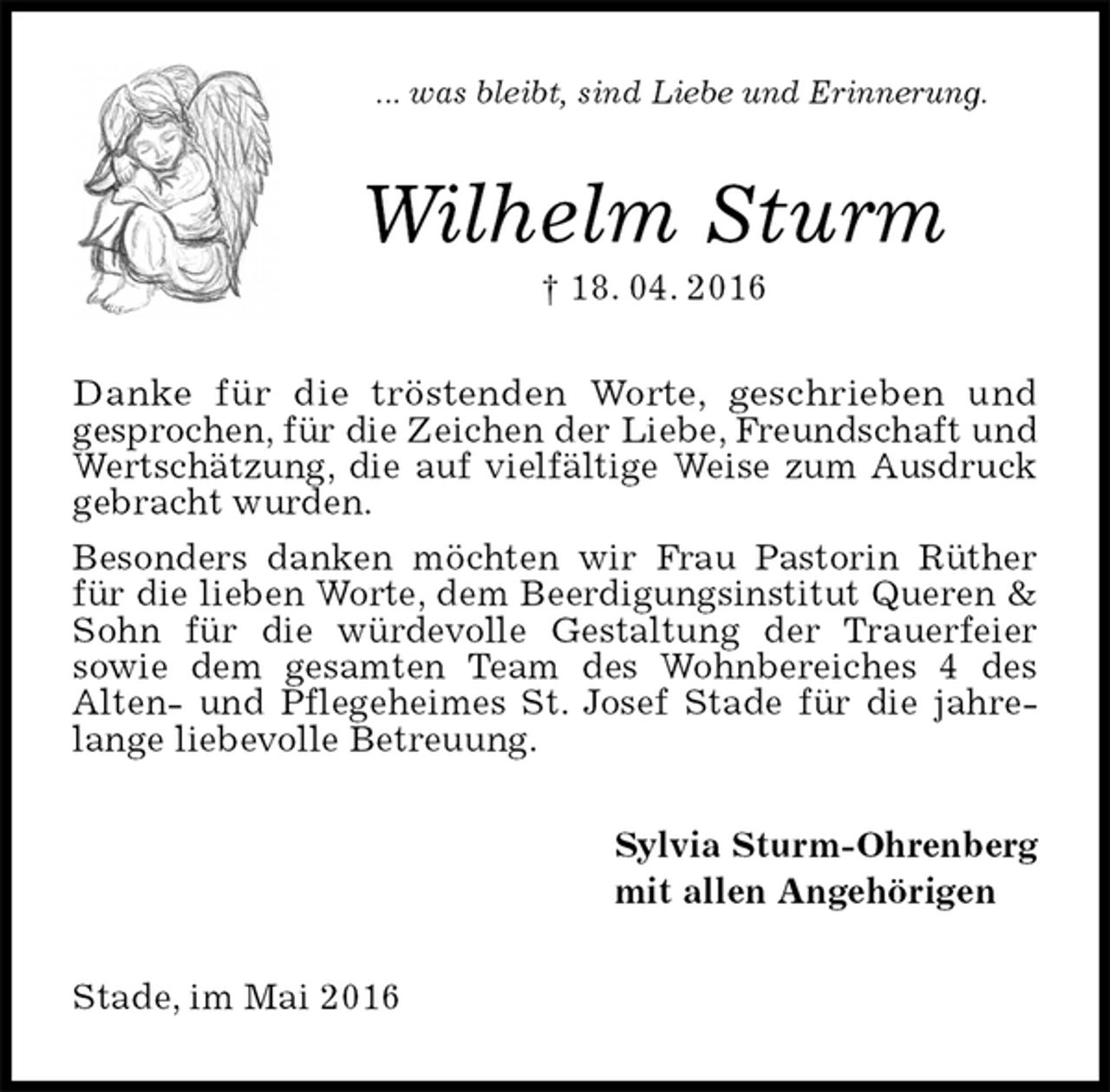 <p>... was bleibt, sind Liebe und Erinnerung.<br />Wilhelm Sturm<br />† 18. 04. 2016<br />Danke für die tröstenden Worte, geschrieben und<br />gesprochen, für die Zeichen der Liebe, Freundschaft und Wertschätzung, die auf vielfältige Weise zum Ausdruck gebracht wurden.<br />Besonders danken möchten wir Frau Pastorin Rüther für die lieben Worte, dem Beerdigungsinstitut Queren &amp; Sohn für die würdevolle Gestaltung der Trauerfeier<br />sowie dem gesamten Team des Wohnbereiches 4 des<br />Alten- und Pflegeheimes St. Josef Stade für die jahrelange liebevolle Betreuung.<br />Sylvia Sturm-Ohrenberg<br />mit allen Angehörigen<br />Stade, im Mai 2016</p>
