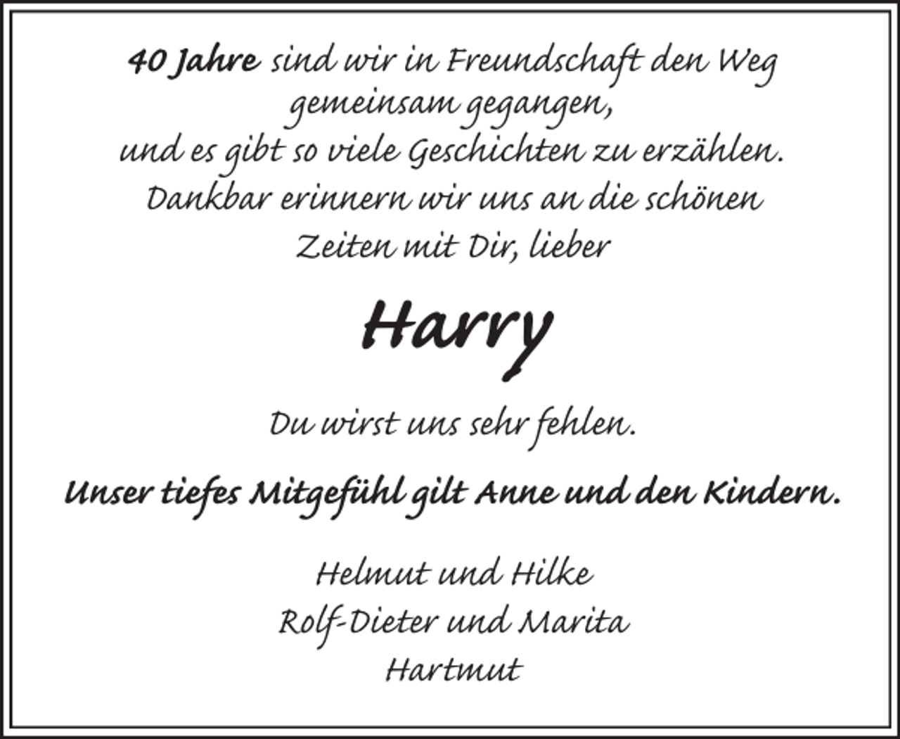 <p>40 Jahre sind wir in Freundschaft den Weg<br />gemeinsam gegangen,<br />und es gibt so viele Geschichten zu erzählen.<br />Dankbar erinnern wir uns an die schönen<br />Zeiten mit Dir, lieber<br />Harry<br />Du wirst uns sehr fehlen.<br />Unser tiefes Mitgefühl gilt Anne und den Kindern.<br />Helmut und Hilke<br />Rolf-Dieter und Marita<br />Hartmut</p>
