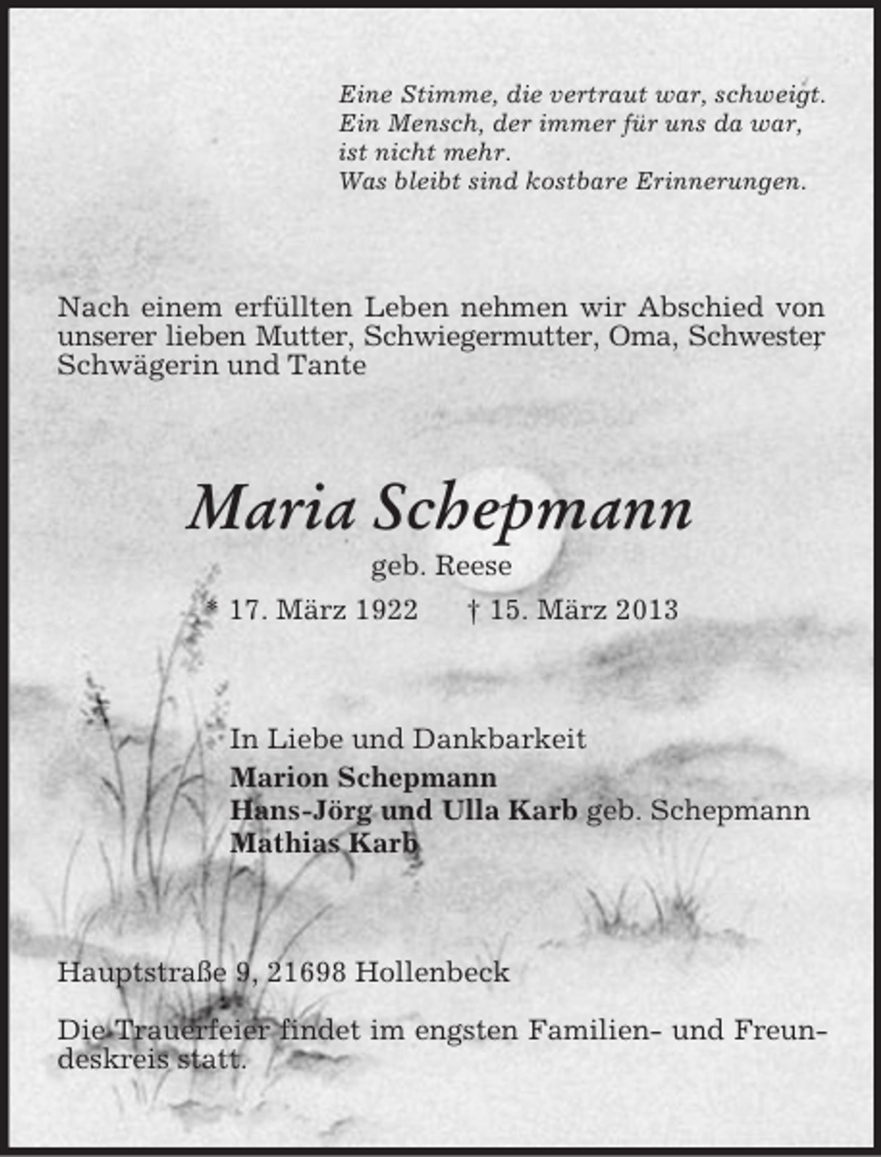 <p>Eine Stimme, die vertraut war, schweigt.<br />Ein Mensch, der immer für uns da war,<br />ist nicht mehr.<br />Was bleibt sind kostbare Erinnerungen.</p><p>Nach einem erfüllten Leben nehmen wir Abschied von<br />unserer lieben Mutter, Schwiegermutter, Oma, Schwester<br />,<br />Schwägerin und Tante</p><p>Maria Schepmann<br />geb. Reese<br />* 17. März 1922<br />† 15. März 2013</p><p>In Liebe und Dankbarkeit<br />Marion Schepmann<br />Hans-Jörg und Ulla Karb geb. Schepmann<br />Mathias Karb</p><p>Hauptstraße 9, 21698 Hollenbeck<br />Die Trauerfeier findet im engsten Familien- und Freundeskreis statt.</p>