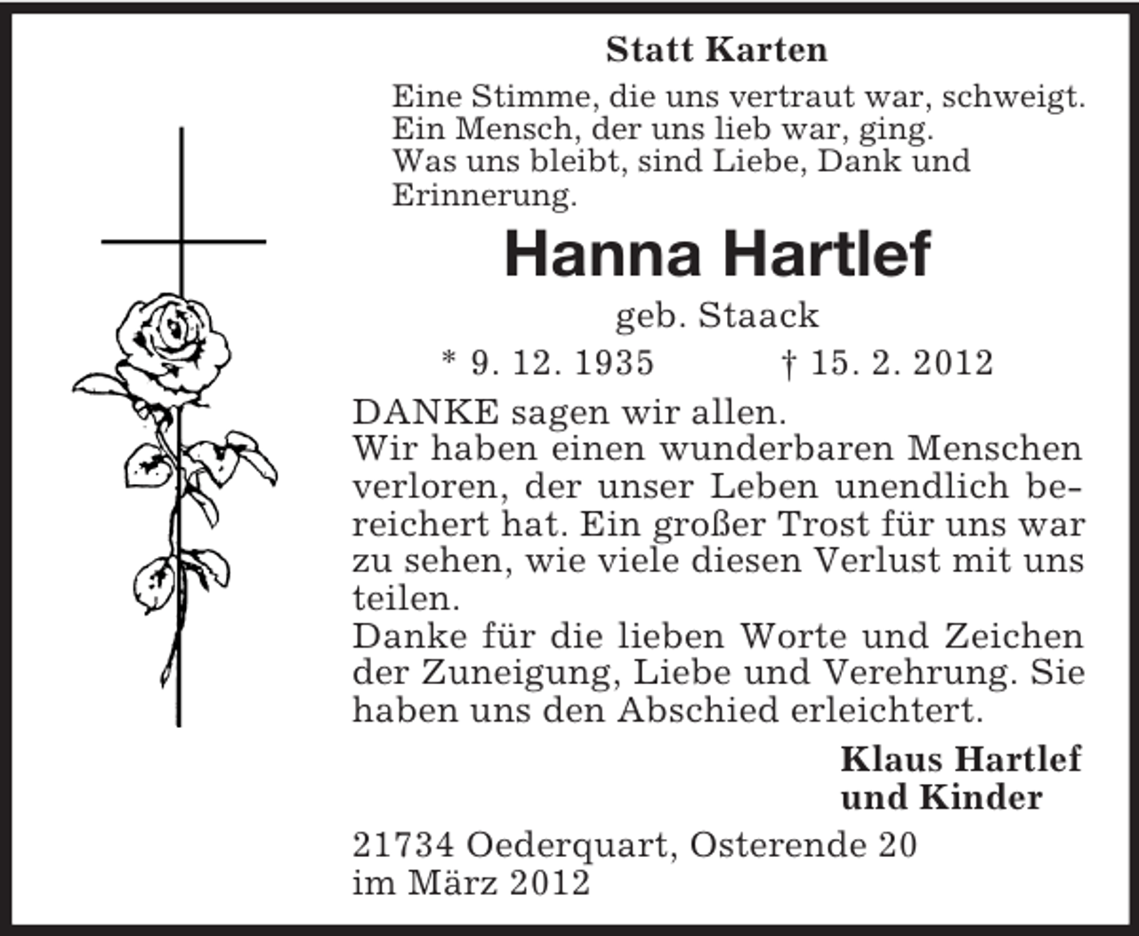<p>Statt Karten<br />Eine Stimme, die uns vertraut war, schweigt.<br />Ein Mensch, der uns lieb war, ging.<br />Was uns bleibt, sind Liebe, Dank und<br />Erinnerung.</p><p>Hanna Hartlef<br />geb. Staack<br />* 9. 12. 1935<br />† 15. 2. 2012<br />DANKE sagen wir allen.<br />Wir haben einen wunderbaren Menschen<br />verloren, der unser Leben unendlich bereichert hat. Ein großer Trost für uns war<br />zu sehen, wie viele diesen Verlust mit uns<br />teilen.<br />Danke für die lieben Worte und Zeichen<br />der Zuneigung, Liebe und Verehrung. Sie<br />haben uns den Abschied erleichtert.<br />Klaus Hartlef<br />und Kinder<br />21734 Oederquart, Osterende 20<br />im März 2012</p>