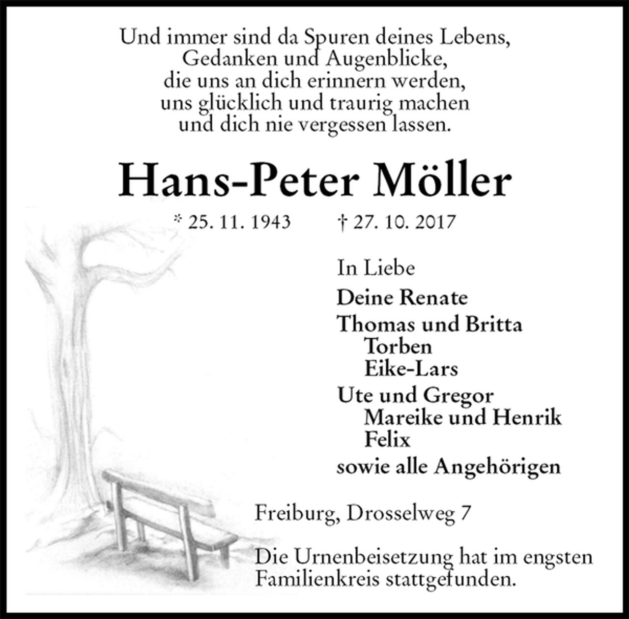 <p>Und immer sind da Spuren deines Lebens,<br />Gedanken und Augenblicke,<br />die uns an dich erinnern werden,<br />uns glücklich und traurig machen<br />und dich nie vergessen lassen.<br />Hans-Peter Möller<br />* 25. 11. 1943 † 27. 10. 2017<br />In Liebe<br />Deine Renate<br />Thomas und Britta<br />Torben<br />Eike-Lars<br />Ute und Gregor<br />Mareike und Henrik<br />Felix<br />sowie alle Angehörigen<br />Freiburg, Drosselweg 7</p><p>Die Urnenbeisetzung hat im engsten<br />Familienkreis stattgefunden.</p>