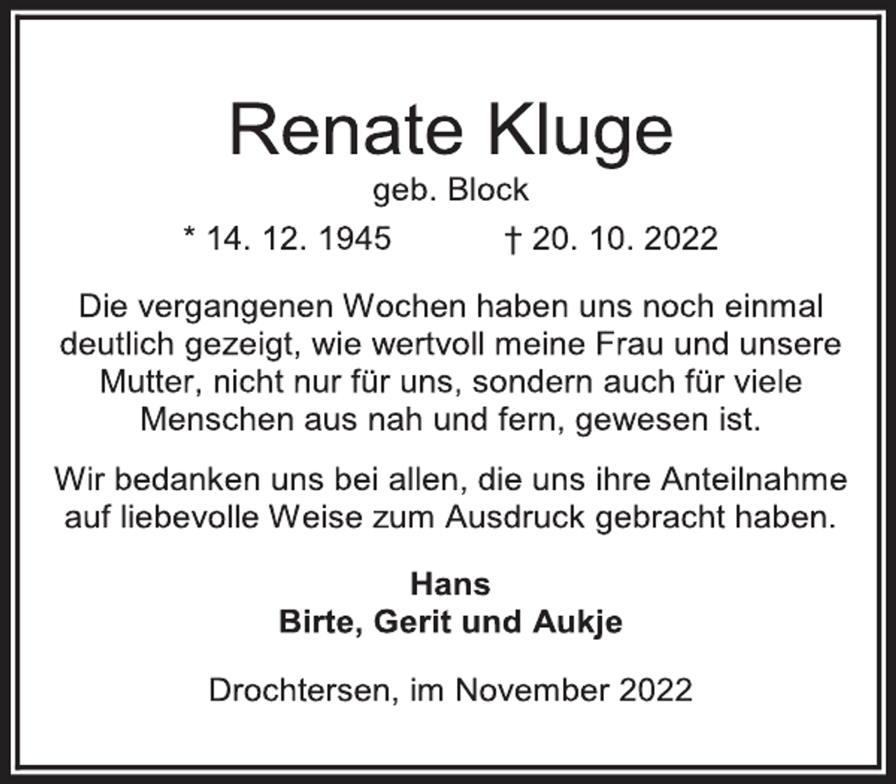 <p>Renate Kluge<br />geb. Block<br />* 14. 12. 1945 † 20. 10. 2022<br />Die vergangenen Wochen haben uns noch einmal<br />deutlich gezeigt, wie wertvoll meine Frau und unsere<br />Mutter, nicht nur für uns, sondern auch für viele<br />Menschen aus nah und fern, gewesen ist.<br />Wir bedanken uns bei allen, die uns ihre Anteilnahme<br />auf liebevolle Weise zum Ausdruck gebracht haben.<br />Hans<br />Birte, Gerit und Aukje<br />Drochtersen, im November 2022</p>